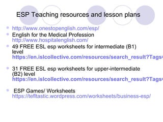 ESP Teaching resources and lesson plans
 http://www.onestopenglish.com/esp/
 English for the Medical Profession
http://www.hospitalenglish.com/
 49 FREE ESL esp worksheets for intermediate (B1)
level
https://en.islcollective.com/resources/search_result?Tags=
 31 FREE ESL esp worksheets for upper-intermediate
(B2) level
https://en.islcollective.com/resources/search_result?Tags=
 ESP Games/ Worksheets
https://tefltastic.wordpress.com/worksheets/business-esp/
 