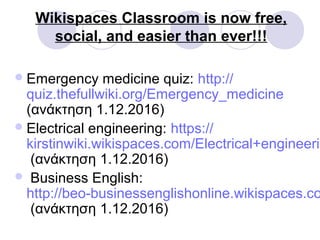 Wikispaces Classroom is now free,
social, and easier than ever!!!
Emergency medicine quiz: http://
quiz.thefullwiki.org/Emergency_medicine
(ανάκτηση 1.12.2016)
Electrical engineering: https://
kirstinwiki.wikispaces.com/Electrical+engineerin
(ανάκτηση 1.12.2016)
 Business English:
http://beo-businessenglishonline.wikispaces.co
(ανάκτηση 1.12.2016)
 
