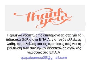 Περιμένω γραπτώς τις επισημάνσεις σας για τα
Διδακτικά βιβλία στα ΕΠΑ.Λ, για τυχόν ελλείψεις,
λάθη, παραλείψεις και τις προτάσεις σας για τη
βελτίωση των συνθηκών διδασκαλίας αγγλικής
γλώσσας στα ΕΠΑ.Λ
vpapaioannou06@gmail.com
 