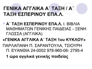 ΓΕΝΙΚΑ ΑΓΓΛΙΚΑ Α΄ ΤΑΞΗ / Α΄
ΤΑΞΗ ΕΣΠΕΡΙΝΟΥ ΕΠΑ.Λ.
Α΄ ΤΑΞΗ ΕΣΠΕΡΙΝΟΥ ΕΠΑ.Λ. Ι. ΒΙΒΛΙΑ
ΜΑΘΗΜΑΤΩΝ ΓΕΝΙΚΗΣ ΠΑΙΔΕΙΑΣ - ΞΕΝΗ
ΓΛΩΣΣΑ (ΑΓΓΛΙΚΑ)
«ΓΕΝΙΚΑ ΑΓΓΛΙΚΑ Α΄ ΤΑΞΗ 1ου ΚΥΚΛΟΥ»
ΠΑΡΛΑΠΑΝΗ Π. ΣΑΡΑΝΤΟΥΛΑ, ΤΣΙΟΥΡΗ
Π. ΕΥΑΝΘΙΑ 24-0002 978-960-06- 2795-4
1 ώρα αγγλικά γενικής παιδείας
 