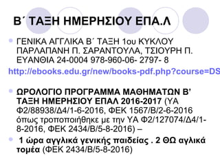 Β΄ ΤΑΞΗ ΗΜΕΡΗΣΙΟΥ ΕΠΑ.Λ
 ΓΕΝΙΚΑ ΑΓΓΛΙΚΑ Β΄ ΤΑΞΗ 1ου ΚΥΚΛΟΥ
ΠΑΡΛΑΠΑΝΗ Π. ΣΑΡΑΝΤΟΥΛΑ, ΤΣΙΟΥΡΗ Π.
ΕΥΑΝΘΙΑ 24-0004 978-960-06- 2797- 8
http://ebooks.edu.gr/new/books-pdf.php?course=DS
 ΩΡΟΛΟΓΙΟ ΠΡΟΓΡΑΜΜΑ ΜΑΘΗΜΑΤΩΝ Β’
ΤΑΞΗ ΗΜΕΡΗΣΙΟΥ ΕΠΑΛ 2016-2017 (ΥΑ
Φ2/88938/Δ4/1-6-2016, ΦΕΚ 1567/Β/2-6-2016
όπως τροποποιήθηκε με την ΥΑ Φ2/127074/Δ4/1-
8-2016, ΦΕΚ 2434/Β/5-8-2016) –
 1 ώρα αγγλικά γενικής παιδείας . 2 ΘΩ αγλικά
τομέα (ΦΕΚ 2434/Β/5-8-2016)
 