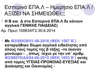 Εσπερινό ΕΠΑ.Λ – Ημερήσιο ΕΠΑ.Λ /
ΑΞΙΖΕΙ ΝΑ ΣΗΜΕΙΩΘΕΙ;;;
 Η Β και Δ στο Εσπερινό ΕΠΑ.Λ δε κάνουν
αγγλικά ΓΕΝΙΚΗΣ ΠΑΙΔΕΙΑΣ)
Αρ. Πρωτ.100634/Γ2.30.6.2014
 Με Φ2/88938/01-06-2016 (ΦΕΚ 1567 Β΄)
καταργήθηκε δίωρο αγγλικά ειδκότητας από
όλους τους τομείς της β τάξης –το έκαναν
μονόωρο - , όπως ίσχυε με την υπ΄ αριθμ.
Φ2/88070/Δ4/04-06-2015 (ΦΕΚ 1053 Β΄) εκτός
από τομείς ΥΓΕΙΑΣ-ΠΡΟΝΟΙΑΣ-ΕΥΕΞΙΑΣ και
Διοίκησης και Οικονομίας -
 