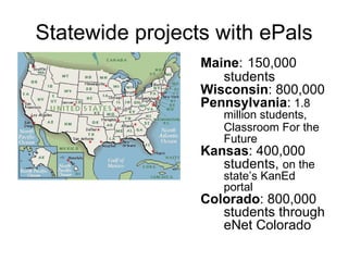 Statewide projects with ePals Maine :   150,000 students Wisconsin : 800,000 Pennsylvania :  1.8 million students, Classroom For the Future Kansas : 400,000 students,  on the state’s KanEd portal Colorado :   800,000 students through eNet Colorado 
