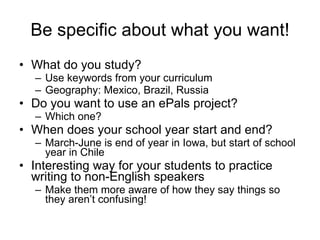 Be specific about what you want! What do you study?  Use keywords from your curriculum Geography: Mexico, Brazil, Russia Do you want to use an ePals project? Which one?  When does your school year start and end? March-June is end of year in Iowa, but start of school year in Chile Interesting way for your students to practice writing to non-English speakers  Make them more aware of how they say things so they aren’t confusing! 