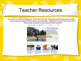 Teacher Resources
If you click on “Teacher Resources” at the bar on the top of the page and it brings you to a page
where teachers upload different lesson and blitz ideas, collaboration lessons and much more.
There’s also a section for just Common Core material!
 