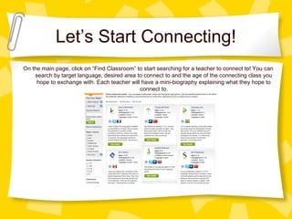 Let’s Start Connecting!
On the main page, click on “Find Classroom” to start searching for a teacher to connect to! You can
search by target language, desired area to connect to and the age of the connecting class you
hope to exchange with. Each teacher will have a mini-biography explaining what they hope to
connect to.
 