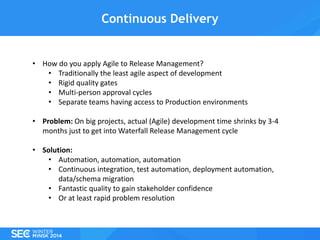 Continuous Delivery

• How do you apply Agile to Release Management?
• Traditionally the least agile aspect of development
• Rigid quality gates
• Multi-person approval cycles
• Separate teams having access to Production environments
• Problem: On big projects, actual (Agile) development time shrinks by 3-4
months just to get into Waterfall Release Management cycle
• Solution:
• Automation, automation, automation
• Continuous integration, test automation, deployment automation,
data/schema migration
• Fantastic quality to gain stakeholder confidence
• Or at least rapid problem resolution

 