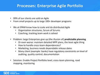 Processes: Enterprise Agile Portfolio
• 99% of our clients are sold on Agile
• From small projects up to large 100+ developer programs
• We at EPAM know how to scale and do distributed Agile
• Organization structures, Scrum of Scrums
• Coaching, tracking team work is solved
• Problem: large Enterprises give up (the illusion of) predictable planning
• Or even worse: maintain detailed MPP plans, the least agile thing
• How to handle cross-team dependencies?
• Marketing, business needs dependable release dates
• Many client (example: banks) have regulatory constraints on level of
auditing, quality control, documentation
• Solution: Enable Project Portfolio level, cross-team planning, road
mapping, monitoring

 