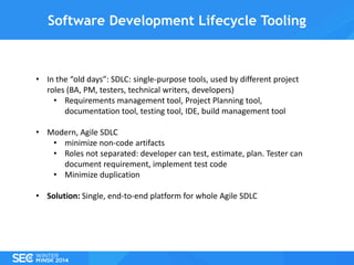 Software Development Lifecycle Tooling

• In the “old days”: SDLC: single-purpose tools, used by different project
roles (BA, PM, testers, technical writers, developers)
• Requirements management tool, Project Planning tool,
documentation tool, testing tool, IDE, build management tool
• Modern, Agile SDLC
• minimize non-code artifacts
• Roles not separated: developer can test, estimate, plan. Tester can
document requirement, implement test code
• Minimize duplication
• Solution: Single, end-to-end platform for whole Agile SDLC

 