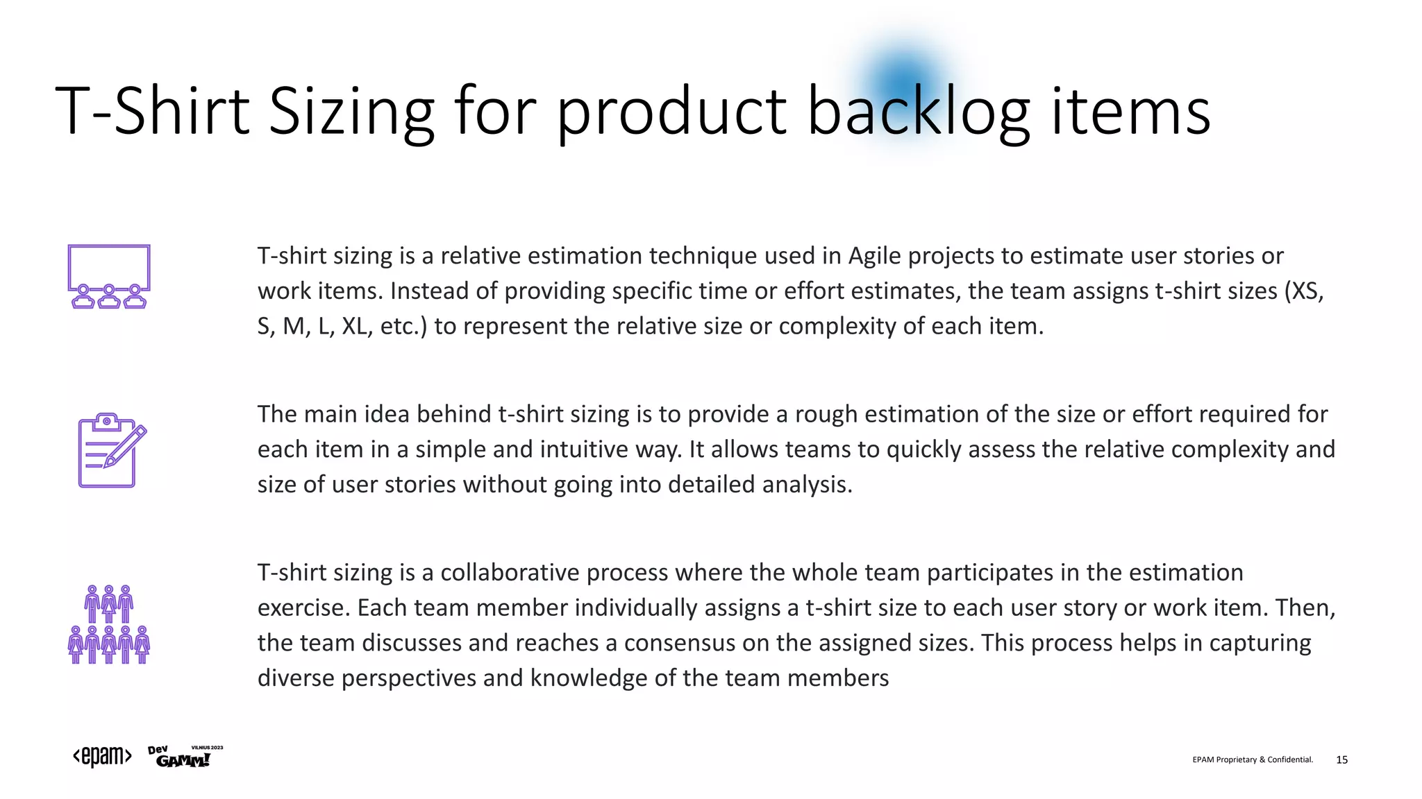 EPAM Proprietary & Confidential. 15
T-Shirt Sizing for product backlog items
T-shirt sizing is a relative estimation technique used in Agile projects to estimate user stories or
work items. Instead of providing specific time or effort estimates, the team assigns t-shirt sizes (XS,
S, M, L, XL, etc.) to represent the relative size or complexity of each item.
The main idea behind t-shirt sizing is to provide a rough estimation of the size or effort required for
each item in a simple and intuitive way. It allows teams to quickly assess the relative complexity and
size of user stories without going into detailed analysis.
T-shirt sizing is a collaborative process where the whole team participates in the estimation
exercise. Each team member individually assigns a t-shirt size to each user story or work item. Then,
the team discusses and reaches a consensus on the assigned sizes. This process helps in capturing
diverse perspectives and knowledge of the team members
 
