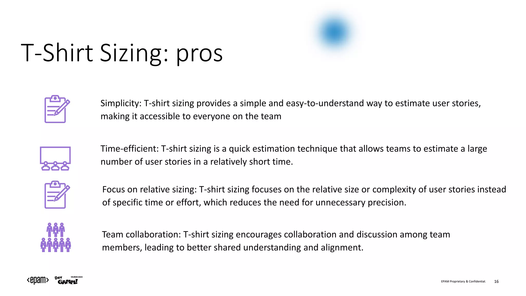 EPAM Proprietary & Confidential. 16
T-Shirt Sizing: pros
Team collaboration: T-shirt sizing encourages collaboration and discussion among team
members, leading to better shared understanding and alignment.
Focus on relative sizing: T-shirt sizing focuses on the relative size or complexity of user stories instead
of specific time or effort, which reduces the need for unnecessary precision.
Time-efficient: T-shirt sizing is a quick estimation technique that allows teams to estimate a large
number of user stories in a relatively short time.
Simplicity: T-shirt sizing provides a simple and easy-to-understand way to estimate user stories,
making it accessible to everyone on the team
 
