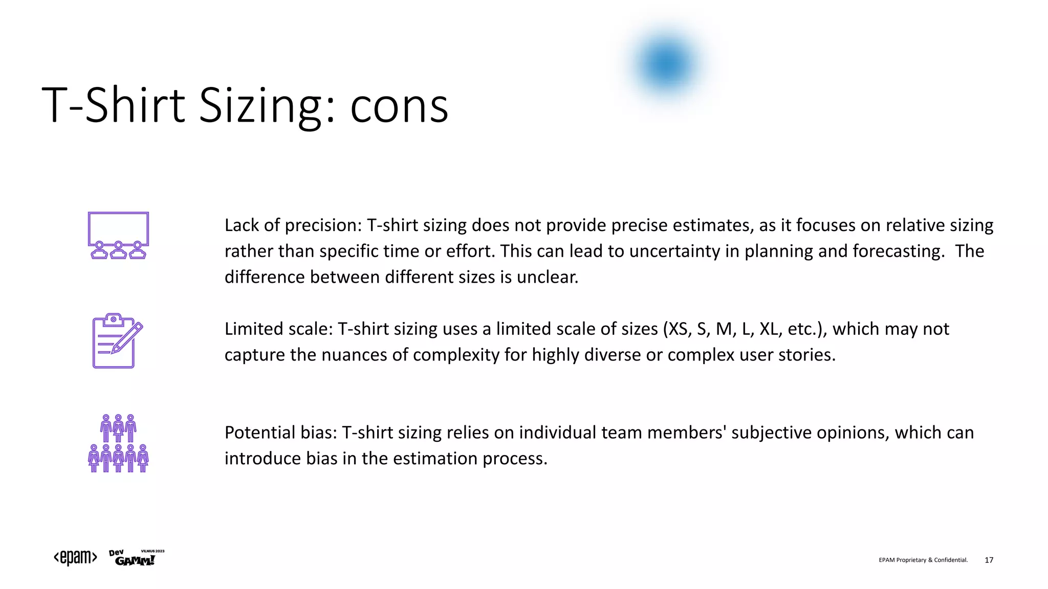 EPAM Proprietary & Confidential. 17
T-Shirt Sizing: cons
Lack of precision: T-shirt sizing does not provide precise estimates, as it focuses on relative sizing
rather than specific time or effort. This can lead to uncertainty in planning and forecasting. The
difference between different sizes is unclear.
Limited scale: T-shirt sizing uses a limited scale of sizes (XS, S, M, L, XL, etc.), which may not
capture the nuances of complexity for highly diverse or complex user stories.
Potential bias: T-shirt sizing relies on individual team members' subjective opinions, which can
introduce bias in the estimation process.
 