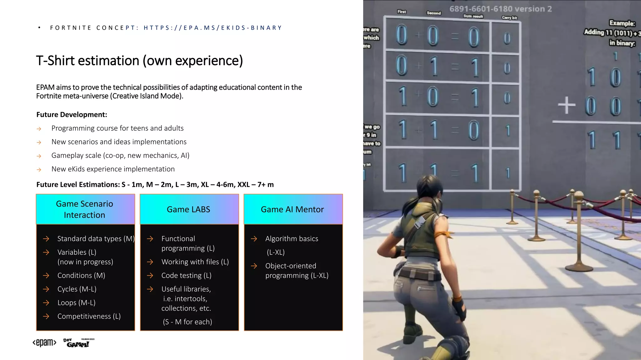 • F O R T N I T E C O N C E P T : H T T P S : / / E P A . M S / E K I D S - B I N A R Y
Future Development:
→ Programming course for teens and adults
→ New scenarios and ideas implementations​
→ Gameplay scale (co-op, new mechanics, AI)
→ New eKids experience implementation
→ Standard data types (M)
→ Variables (L)
(now in progress)
→ Conditions (M)
→ Cycles (M-L)
→ Loops (M-L)
→ Competitiveness (L)
Game Scenario
Interaction
→ Functional
programming (L)
→ Working with files (L)
→ Code testing (L)
→ Useful libraries,
i.e. intertools,
collections, etc.
(S - M for each)
Game LABS
→ Algorithm basics
(L-XL)
→ Object-oriented
programming (L-XL)
Game AI Mentor
EPAM aims to prove the technical possibilities of adapting educational content in the
Fortnite meta-universe (Creative Island Mode).
Future Level Estimations: S - 1m, M – 2m, L – 3m, XL – 4-6m, XXL – 7+ m
T-Shirt estimation (own experience)
 