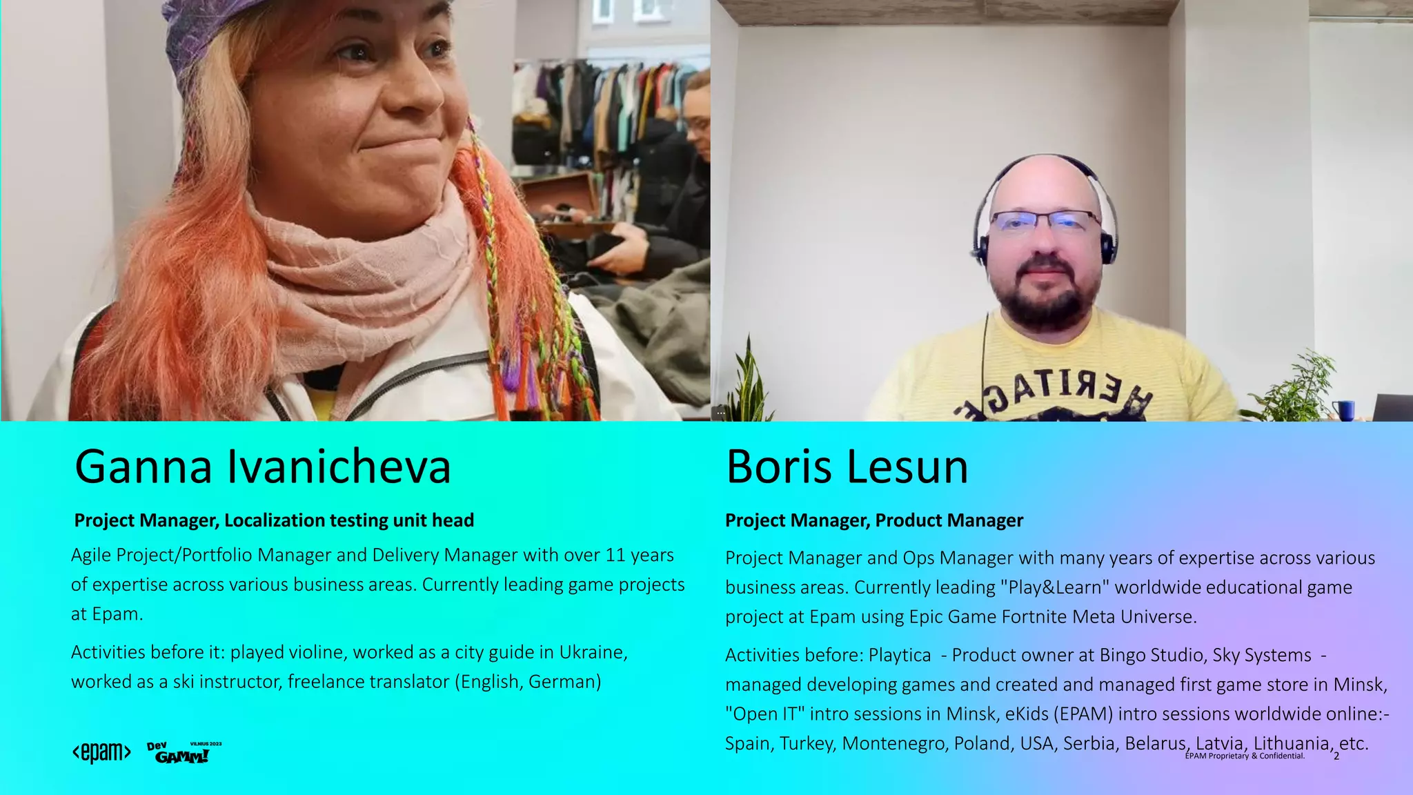 EPAM Proprietary & Confidential. 2
Ganna Ivanicheva
Agile Project/Portfolio Manager and Delivery Manager with over 11 years
of expertise across various business areas. Currently leading game projects
at Epam.
Activities before it: played violine, worked as a city guide in Ukraine,
worked as a ski instructor, freelance translator (English, German)
Project Manager, Localization testing unit head
Boris Lesun
Project Manager and Ops Manager with many years of expertise across various
business areas. Currently leading "Play&Learn" worldwide educational game
project at Epam using Epic Game Fortnite Meta Universe.
Activities before: Playtica - Product owner at Bingo Studio, Sky Systems -
managed developing games and created and managed first game store in Minsk,
"Open IT" intro sessions in Minsk, eKids (EPAM) intro sessions worldwide online:-
Spain, Turkey, Montenegro, Poland, USA, Serbia, Belarus, Latvia, Lithuania, etc.
Project Manager, Product Manager
 