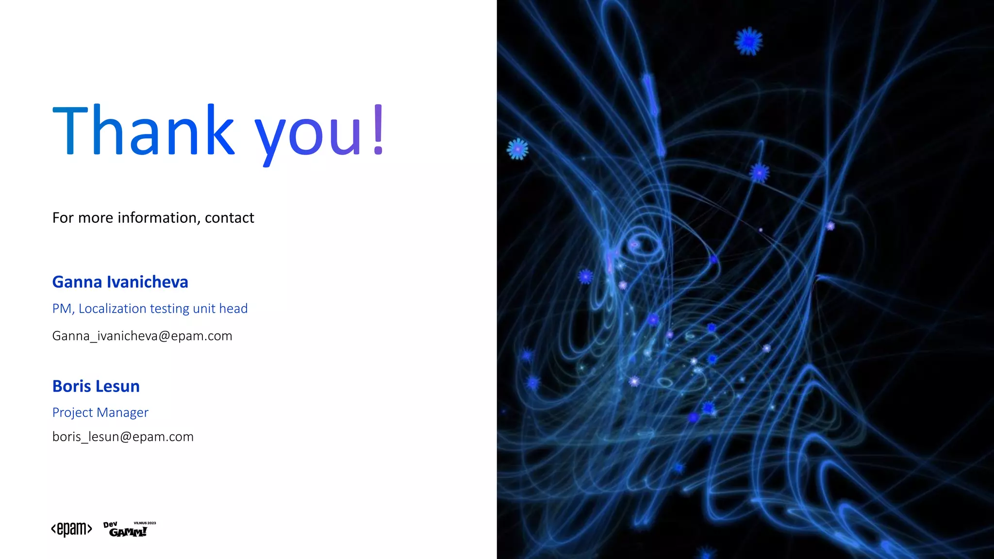 EPAM Proprietary & Confidential. 22
For more information, contact
Ganna Ivanicheva
PM, Localization testing unit head
Ganna_ivanicheva@epam.com
Boris Lesun
Project Manager
boris_lesun@epam.com
 