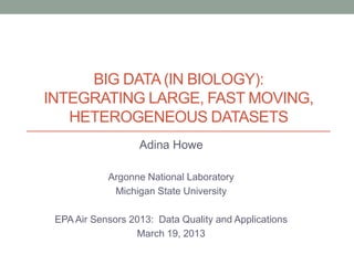 BIG DATA (IN BIOLOGY):
INTEGRATING LARGE, FAST MOVING,
   HETEROGENEOUS DATASETS
                   Adina Howe

            Argonne National Laboratory
             Michigan State University

 EPA Air Sensors 2013: Data Quality and Applications
                  March 19, 2013
 