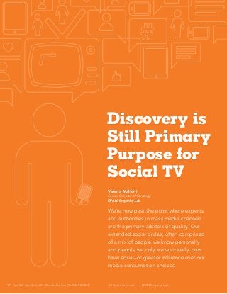 Discovery is
Still Primary
Purpose for
Social TV
Valeria Maltoni
Senior Director of Strategy
EPAM Empathy Lab

We’re now past the point where experts
and authorities in mass media channels
are the primary arbiters of quality. Our
extended social circles, often comprised
of a mix of people we know personally
and people we only know virtually, now
have equal–or greater influence over our
media consumption choices.

101 East 8th Ave, Suite 201, Conshohocken, PA 19428 ©2013

All Rights Reserved

|

EPAM Empathy Lab

 