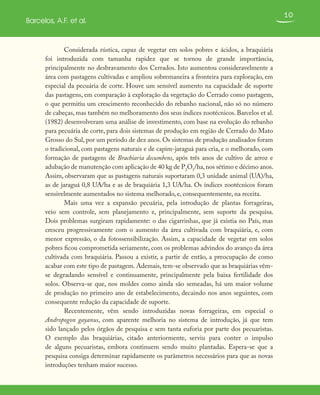 10
Barcelos, A.F. et al.
Considerada rústica, capaz de vegetar em solos pobres e ácidos, a braquiária
foi introduzida com tamanha rapidez que se tornou de grande importância,
principalmente no desbravamento dos Cerrados. Isto aumentou consideravelmente a
área com pastagens cultivadas e ampliou sobremaneira a fronteira para exploração, em
especial da pecuária de corte. Houve um sensível aumento na capacidade de suporte
das pastagens, em comparação à exploração da vegetação do Cerrado como pastagem,
o que permitiu um crescimento reconhecido do rebanho nacional, não só no número
de cabeças, mas também no melhoramento dos seus índices zootécnicos. Barcelos et al.
(1982) desenvolveram uma análise de investimento, com base na evolução do rebanho
para pecuária de corte, para dois sistemas de produção em região de Cerrado do Mato
Grosso do Sul, por um período de dez anos. Os sistemas de produção analisados foram
o tradicional, com pastagens naturais e de capim-jaraguá para cria, e o melhorado, com
formação de pastagens de Brachiaria decumbens, após três anos de cultivo de arroz e
adubação de manutenção com aplicação de 40 kg de P2
O5
/ha,nos sétimo e décimo anos.
Assim, observaram que as pastagens naturais suportaram 0,3 unidade animal (UA)/ha,
as de jaraguá 0,8 UA/ha e as de braquiária 1,3 UA/ha. Os índices zootécnicos foram
sensivelmente aumentados no sistema melhorado, e, consequentemente, na receita.
Mais uma vez a expansão pecuária, pela introdução de plantas forrageiras,
veio sem controle, sem planejamento e, principalmente, sem suporte da pesquisa.
Dois problemas surgiram rapidamente: o das cigarrinhas, que já existia no País, mas
cresceu progressivamente com o aumento da área cultivada com braquiária, e, com
menor expressão, o da fotossensibilização. Assim, a capacidade de vegetar em solos
pobres ficou comprometida seriamente, com os problemas advindos do avanço da área
cultivada com braquiária. Passou a existir, a partir de então, a preocupação de como
acabar com este tipo de pastagem. Ademais, tem-se observado que as braquiárias vêm-
se degradando sensível e continuamente, principalmente pela baixa fertilidade dos
solos. Observa-se que, nos moldes como ainda são semeadas, há um maior volume
de produção no primeiro ano de estabelecimento, decaindo nos anos seguintes, com
consequente redução da capacidade de suporte.
Recentemente, vêm sendo introduzidas novas forrageiras, em especial o
Andropogon gayanus, com aparente melhoria no sistema de introdução, já que tem
sido lançado pelos órgãos de pesquisa e sem tanta euforia por parte dos pecuaristas.
O exemplo das braquiárias, citado anteriormente, serviu para conter o impulso
de alguns pecuaristas, embora continuem sendo muito plantadas. Espera-se que a
pesquisa consiga determinar rapidamente os parâmetros necessários para que as novas
introduções tenham maior sucesso.
 