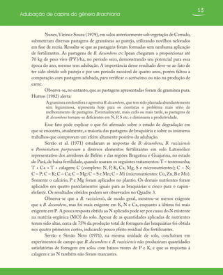 13
Adubação de capins do gênero Brachiaria
Nunes,Vieira e Souza (1979),em solos anteriormente sob vegetação de Cerrado,
submeteram diversas pastagens de gramíneas ao pastejo, utilizando novilhos nelorados
em fase de recria. Ressalta-se que as pastagens foram formadas sem nenhuma aplicação
de fertilizantes. As pastagens de B. decumbens cv. Ipean chegaram a proporcionar até
70 kg de peso vivo (PV)/ha, no período seco, demonstrando seu potencial para essa
época do ano, mesmo sem adubação. A importância desse resultado deve-se ao fato de
ter sido obtido sob pastejo e por um período razoável de quatro anos, porém faltou a
comparação com pastagem adubada, para verificar o acréscimo ou não na produção de
carne.
Observa-se, no entanto, que as pastagens apresentadas foram de gramínea pura.
Hutton (1982) alerta:
A gramínea estolonífera e agressiva B.decumbens, que tem sido plantada abundantemente
sem leguminosa, representa hoje para os cientistas o problema mais sério de
melhoramento de pastagens. Eventualmente, mais cedo ou mais tarde, as pastagens de
B. decumbens tornam-se deficientes em N, P, S etc. e diminuem a produtividade.
Esse fato pode explicar o que foi afirmado sobre o estado de degradação em
que se encontra, atualmente, a maioria das pastagens de braquiária e sobre os inúmeros
trabalhos que comprovam um efeito altamente positivo da adubação.
Serrão et al. (1971) estudaram as respostas de B. decumbens, B. ruziziensis
e Penninsetum purpureum a diversos elementos fertilizantes em solo Latossólico
representativo dos arredores de Belém e das regiões Bragatina e Guajarina, no estado
do Pará,de baixa fertilidade,quando usaram os seguintes tratamentos:T = testemunha;
T + Ca = T + calagem; C (completo: N, P, K, Ca, Mg, S e micronutrientes); C – N;
C – P; C – K; C – Ca; C – Mg: C – S e Mn; C – Mi (micronutrientes: Cu,Zn,B e Mo).
Somente o calcário, P e Mg foram aplicados no plantio. Os demais nutrientes foram
aplicados em quatro parcelamentos iguais para as braquiárias e cinco para o capim-
elefante. Os resultados obtidos podem ser observados no Quadro 3.
Observa-se que a B. ruziziensis, de modo geral, mostrou-se menos exigente
que a B. decumbens, mas foi mais exigente em K, N e Ca, enquanto a última foi mais
exigente em P. A pouca resposta obtida ao N aplicado pode ser por causa do N existente
na matéria orgânica (MO) do solo. Apesar de as quantidades aplicadas de nutrientes
terem sido altas, cerca de 75% da produção total de forragem das braquiárias foi obtida
nos quatro primeiros cortes, indicando pouco efeito residual dos fertilizantes.
Serrão e Simão Neto (1971), na mesma unidade de solo, concluíram em
experimentos de campo que B. decumbens e B. ruziziensis não produziram quantidades
satisfatórias de forragem em solos com baixos teores de P e K, e que as respostas à
calagem e ao N também não foram marcantes.
 