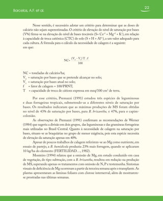 22
Barcelos, A.F. et al.
Nesse sentido, é necessário adotar um critério para determinar que as doses de
calcário não sejam superestimadas. O critério de elevação do nível de saturação por bases
(V%) firma-se na elevação do nível de bases trocáveis (S= Ca+2
+ Mg+2
+ K+
), em relação
à capacidade de troca catiônica (CTC) do solo (S + H + Al3+
), a um valor adequado para
cada cultura. A fórmula para o cálculo da necessidade de calagem é a seguinte:
em que:
NC=
(V2
- V1
) T . f
100
NC = toneladas de calcário/ha;
V2
= saturação por bases que se pretende alcançar no solo;
V1
= saturação por bases atual no solo;
f = fator de calagem = 100/PRNT;
T = capacidade de troca de cátions expressa em meq/100 cm3
de terra.
Por esse critério, Premazzi (1991) estudou três espécies de leguminosas
e duas forrageiras tropicais, submetendo-as a diferentes níveis de saturação por
bases. Os resultados indicaram que as máximas produções de MS foram obtidas
no nível de 43% de saturação por bases, para B. brizantha, e 47%, para o capim-
colonião.
As observações de Premazzi (1991) confirmam as recomendações de Werner
(1984) que sugeriu a divisão em dois grupos, das leguminosas e das gramíneas forrageiras
mais utilizadas no Brasil Central. Quanto à necessidade de calagem na saturação por
bases, situam-se as braquiárias no grupo de menor exigência, pois esta espécie necessita
de elevação da saturação apenas em 40%.
Apesar de poucos trabalhos de calagem referirem-se ao Mg como nutriente,em
ensaio de pastejo, a B. humidicola produziu 23% mais forragem, quando se aplicaram
10 kg/ha do elemento (FERTILIDAD…, 1982).
Monteiro (1994) relatou que a omissão de Mg, em estudo conduzido em casa
de vegetação, do tipo subtração, com a B. brizantha, resultou em redução na produção
de MS,superando apenas os tratamentos com omissão de N,P e testemunha.Sintomas
visuais de deficiência de Mg ocorreram a partir da terceira semana após o transplante.As
plantas apresentaram as lâminas foliares com clorose internerval, além de mostrarem-
se prostradas nas últimas semanas.
 