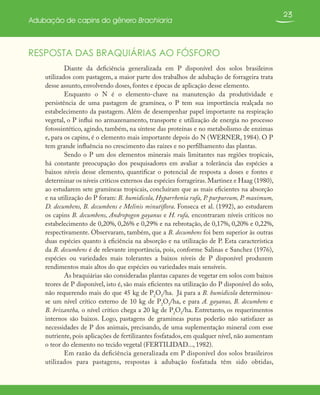 23
Adubação de capins do gênero Brachiaria
RESPOSTA DAS BRAQUIÁRIAS AO FÓSFORO
Diante da deficiência generalizada em P disponível dos solos brasileiros
utilizados com pastagem, a maior parte dos trabalhos de adubação de forrageira trata
desse assunto, envolvendo doses, fontes e épocas de aplicação desse elemento.
Enquanto o N é o elemento-chave na manutenção da produtividade e
persistência de uma pastagem de gramínea, o P tem sua importância realçada no
estabelecimento da pastagem. Além de desempenhar papel importante na respiração
vegetal, o P influi no armazenamento, transporte e utilização de energia no processo
fotossintético, agindo, também, na síntese das proteínas e no metabolismo de enzimas
e, para os capins, é o elemento mais importante depois do N (WERNER, 1984). O P
tem grande influência no crescimento das raízes e no perfilhamento das plantas.
Sendo o P um dos elementos minerais mais limitantes nas regiões tropicais,
há constante preocupação dos pesquisadores em avaliar a tolerância das espécies a
baixos níveis desse elemento, quantificar o potencial de resposta a doses e fontes e
determinar os níveis críticos externos das espécies forrageiras. Martinez e Haag (1980),
ao estudarem sete gramíneas tropicais, concluíram que as mais eficientes na absorção
e na utilização do P foram: B. humidicola, Hyparrhenia rufa, P. purpureum, P. maximum,
D. decumbens, B. decumbens e Melinis minutiflora. Fonseca et al. (1992), ao estudarem
os capins B. decumbens, Andropogon gayanus e H. rufa, encontraram níveis críticos no
estabelecimento de 0,20%, 0,26% e 0,29% e na rebrotação, de 0,17%, 0,20% e 0,22%,
respectivamente. Observaram, também, que a B. decumbens foi bem superior às outras
duas espécies quanto à eficiência na absorção e na utilização de P. Esta característica
da B. decumbens é de relevante importância, pois, conforme Salinas e Sanchez (1976),
espécies ou variedades mais tolerantes a baixos níveis de P disponível produzem
rendimentos mais altos do que espécies ou variedades mais sensíveis.
As braquiárias são consideradas plantas capazes de vegetar em solos com baixos
teores de P disponível, isto é, são mais eficientes na utilização do P disponível do solo,
não requerendo mais do que 45 kg de P2
O5
/ha. Já para a B. humidicola determinou-
se um nível crítico externo de 10 kg de P2
O5
/ha, e para A. gayanus, B. decumbens e
B. brizantha, o nível crítico chega a 20 kg de P2
O5
/ha. Entretanto, os requerimentos
internos são baixos. Logo, pastagens de gramíneas puras poderão não satisfazer as
necessidades de P dos animais, precisando, de uma suplementação mineral com esse
nutriente, pois aplicações de fertilizantes fosfatados, em qualquer nível, não aumentam
o teor do elemento no tecido vegetal (FERTILIDAD..., 1982).
Em razão da deficiência generalizada em P disponível dos solos brasileiros
utilizados para pastagens, respostas à adubação fosfatada têm sido obtidas,
 