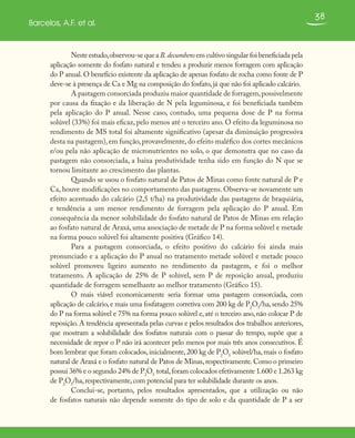 38
Barcelos, A.F. et al.
Neste estudo,observou-se que a B.decumbens em cultivo singular foi beneficiada pela
aplicação somente do fosfato natural e tendeu a produzir menos forragem com aplicação
do P anual. O benefício existente da aplicação de apenas fosfato de rocha como fonte de P
deve-se à presença de Ca e Mg na composição do fosfato,já que não foi aplicado calcário.
A pastagem consorciada produziu maior quantidade de forragem,possivelmente
por causa da fixação e da liberação de N pela leguminosa, e foi beneficiada também
pela aplicação do P anual. Nesse caso, contudo, uma pequena dose de P na forma
solúvel (33%) foi mais eficaz, pelo menos até o terceiro ano. O efeito da leguminosa no
rendimento de MS total foi altamente significativo (apesar da diminuição progressiva
desta na pastagem),em função,provavelmente,do efeito maléfico dos cortes mecânicos
e/ou pela não aplicação de micronutrientes no solo, o que demonstra que no caso da
pastagem não consorciada, a baixa produtividade tenha sido em função do N que se
tornou limitante ao crescimento das plantas.
Quando se usou o fosfato natural de Patos de Minas como fonte natural de P e
Ca, houve modificações no comportamento das pastagens. Observa-se novamente um
efeito acentuado do calcário (2,5 t/ha) na produtividade das pastagens de braquiária,
e tendência a um menor rendimento de forragem pela aplicação do P anual. Em
consequência da menor solubilidade do fosfato natural de Patos de Minas em relação
ao fosfato natural de Araxá, uma associação de metade de P na forma solúvel e metade
na forma pouco solúvel foi altamente positiva (Gráfico 14).
Para a pastagem consorciada, o efeito positivo do calcário foi ainda mais
pronunciado e a aplicação do P anual no tratamento metade solúvel e metade pouco
solúvel promoveu ligeiro aumento no rendimento da pastagem, e foi o melhor
tratamento. A aplicação de 25% de P solúvel, sem P de reposição anual, produziu
quantidade de forragem semelhante ao melhor tratamento (Gráfico 15).
O mais viável economicamente seria formar uma pastagem consorciada, com
aplicação de calcário,e mais uma fosfatagem corretiva com 200 kg de P2
O5
/ha,sendo 25%
do P na forma solúvel e 75% na forma pouco solúvel e, até o terceiro ano, não colocar P de
reposição.A tendência apresentada pelas curvas e pelos resultados dos trabalhos anteriores,
que mostram a solubilidade dos fosfatos naturais com o passar do tempo, supõe que a
necessidade de repor o P não irá acontecer pelo menos por mais três anos consecutivos. É
bom lembrar que foram colocados,inicialmente,200 kg de P2
O5
solúvel/ha,mais o fosfato
natural de Araxá e o fosfato natural de Patos de Minas,respectivamente.Como o primeiro
possui 36% e o segundo 24% de P2
O5
total,foram colocados efetivamente 1.600 e 1.263 kg
de P2
O5
/ha,respectivamente,com potencial para ter solubilidade durante os anos.
Conclui-se, portanto, pelos resultados apresentados, que a utilização ou não
de fosfatos naturais não depende somente do tipo de solo e da quantidade de P a ser
 