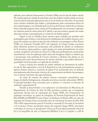 40
Barcelos, A.F. et al.
aplicada, como afirmam Sanzonowicz e Goedert (1986), mas do tipo de fosfato natural.
De maneira geral, em virtude do mais baixo custo dos fosfatos naturais, aliado ao menor
custo da mão de obra pela aplicação de uma só vez do fosfato no solo,todo o P necessário
como corretivo (indicado pela análise e, principalmente, pelas características físicas do
solo e pela forrageira a ser cultivada) pode ser de uma fonte pouco solúvel.Se,no entanto,
forem colocadas pequenas doses iniciais de P, imediatamente será necessária a aplicação
em cobertura anual de outras doses de P solúvel, o que não acontece, quando são usadas
altas doses iniciais e, principalmente, se a fonte for um fosfato natural.
Sugere-se que os trabalhos dessa natureza sejam avaliados por períodos mais
prolongados, para verificar a real eficiência da solubilização dos fosfatos naturais com o
passar dos tempos, nos diversos tipos de solos utilizados com pastagens no País. Pereira
(1986), em Latossolo Vermelho (LV) sob vegetação de Campo Limpo, encontrou
efeito altamente positivo da incorporação mais profunda de calcário no rendimento
de B. decumbens, capim-gordura e capim-jaraguá, em razão, principalmente, da maior
camada corrigida do solo, além de colocar Ca e Mg mais profundamente, aumentando
sensivelmente a área de exploração pelas raízes das forrageiras. Supõe-se também que
a incorporação mais profunda de P possa aumentar a eficiência das plantas na sua
utilização pelo maior desenvolvimento do sistema radicular, o que poderia diminuir a
quantidade inicial necessária a ser aplicada do nutriente.
Como a maioria dos métodos de análise utilizada nos laboratórios de análise
de solo do País superestima o teor de P disponível no solo, principalmente quando se
aplicam fosfatos naturais, o momento de aplicar P de manutenção deve ser definido
principalmente pela observação criteriosa do comportamento produtivo das pastagens,
caso os demais nutrientes não sejam limitantes.
As raízes da maioria das plantas formam associações mutualísticas com
fungos da família Endogonaceae, chamadas micorrizas vesicular-arbusculares (MVA).
O principal benefício dessa associação para as plantas é o aumento na absorção de
nutrientes, especialmente P.
Estudos já desenvolvidos e em andamento no Laboratório de Micorrizas, do
Departamento de Ciência do Solo da Ufla, permitem concluir que as braquiárias
apresentam elevada taxa de colonização por fungos MVA. Em levantamento da
população micorrízica no painel de forrageiras da Fazenda Experimental de Santa
Rita (FESR), da EPAMIG Centro-Oeste, em Prudente de Morais, MG, em solo sob
vegetação de Cerrado, foram encontradas taxas de colonização de raízes de 65%, 45%,
47% e 69%, respectivamente, para B. brizantha cv. marandu, B. brizantha, B. humidicola
e B. ruziziensis. Foram encontrados esporos dos seguintes fungos MVA: Acaulospora
scrobiculata, A. morowae, A. apendiculata e Glomus sp. O teor ideal nas parcelas variou de
0,3 a 1,2 meq/100cc de solo, o P disponível (Mehlich 1) de 2 a 5 mg/dm3
e o pH de
 