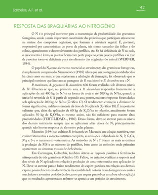 42
Barcelos, A.F. et al.
RESPOSTA DAS BRAQUIÁRIAS AO NITROGÊNIO
O N é o principal nutriente para a manutenção da produtividade das gramíneas
forrageiras, sendo o mais importante constituinte das proteínas que participam ativamente
na síntese dos compostos orgânicos, que formam a estrutura vegetal. É, portanto,
responsável por características do porte da planta, tais como: tamanho das folhas e do
colmo, aparecimento e desenvolvimento dos perfilhos, etc. Se há deficiência de N no solo,
o crescimento é lento, as plantas ficam com porte pequeno, com poucos perfilhos e o teor
de proteína torna-se deficiente para atendimento das exigências do animal (WERNER,
1984).
O papel do N,como elemento essencial ao crescimento das gramíneas forrageiras,
é amplamente comprovado.Sanzonowicz (1985) relata que em pastagens já estabelecidas
há cinco anos ou mais, e que receberam a adubação de formação, foi observado que o
principal nutriente que limitava as pastagens de B. ruziziensis e B. decumbens era o N.
P. maximum, A. gayanus e B. decumbens 606 foram avaliadas sob diversos níveis
de N. Observa-se que, no primeiro ano, a B. decumbens respondeu linearmente a
aplicações de até 400 kg de N/ha na forma de ureia e até 200 kg de N/ha, quando a
ureia foi revestida de S. A partir do segundo ano, porém, maiores respostas foram dadas
sob aplicação de 200 kg de N/ha (Gráfico 17). O rendimento começou a diminuir de
forma significativa,indiferentemente da dose de N aplicada (Gráfico 18).É importante
salientar que, além da aplicação de 60 kg de K2
O/ha no plantio, anualmente foram
aplicados 50 kg de K2
O/ha, e, mesmo assim, não foi suficiente para manter altas
produtividades (FERTILIDAD..., 1980). Dessa forma, deve-se atentar para os níveis
dos demais nutrientes sempre que se aplicarem altas doses de N, principalmente
quando não houver resposta do elemento pelas plantas.
Monteiro (1994) ao cultivar B. brizantha cv.Marandu em solução nutritiva,teve
como tratamentos a solução nutritiva completa, as omissões individuais de N, P, K, Ca,
Mg e S e o tratamento testemunha. As omissões de N e P foram as mais restritivas
à produção de MS e ao número de perfilhos, bem como às omissões onde primeiro
apareceram os sintomas visuais de deficiência.
Em Carimágua, Colômbia, também obteve-se resposta positiva à fertilização
nitrogenada de três gramíneas (Gráfico 19). Faltou, no entanto, verificar a resposta real
dos níveis de N aplicado em relação à produção de uma testemunha sem aplicação de
N. Deve-se atentar para o baixo rendimento do capim-gordura em relação aos demais
capins,possivelmente em decorrência da sensibilidade notória dessa forrageira aos cortes
mecânicos e ao maior período de descanso que requer para obter uma boa rebrotação,já
que os resultados apresentados referem-se apenas a um período de crescimento.
 