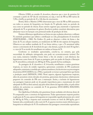 47
Adubação de capins do gênero Brachiaria
Oliveira (1980), ao estudar B. decumbens, observou que o teor de proteína foi
constante a partir do 42o
dia de crescimento, ou seja, o teor de PB na MS variou de
7,9% a 2,64%, no período de 21 a 126 dias de crescimento.
Botrel, Alvin e Martins (1990) observaram que o teor de PB na MS aumentou
em todos os acessos de braquiária em função do N aplicado, tanto no período da
seca como no período de chuvas. Esses autores sugerem que, mantendo o suprimento
adequado de N, as gramíneas do gênero Brachiaria podem constituir alternativas para
alimentar vacas em lactação com potencial médio de produção de leite.
Existem diferenças significativas na forma em que as plantas absorvem e utilizam
N, existindo gramíneas que inibem a nitrificação no solo, principalmente B. humidicola
(FERTILIDAD..., 1980). No Gráfico 21, pode-se observar o efeito da forma e das
doses de N, em solução nutritiva, no rendimento de MS de três espécies de braquiária.
Observa-se um melhor resultado do N na forma nítrica, e que o N amoniacal inibiu
menos o crescimento de B. humidicola do que o das demais, a partir do nível 30 mg/dm3
,
e o teor de N no tecido foi semelhante em ambas as formas de N.
Conforme os resultados apresentados, conclui-se, no entanto, que pela
necessidade da adubação nitrogenada, esta pode ser economicamente inviável. Por
essa razão, inúmeros trabalhos foram feitos a fim de estudar a real eficiência das
leguminosas como fonte de N para as pastagens, pelo seu poder de fixação e liberação
do N atmosférico, estimado em 200 kg de N/ha, quando há boa nodulação.
As pastagens de B. decumbens e B. brizantha, semelhantes a outras gramíneas
tropicais, no início do estádio vegetativo, apresentam conteúdos de PB usualmente
adequados,entretanto,à medida que a planta amadurece,há decréscimo na porcentagem
de proteína (EUCLIDES et al.,1996),o qual pode-se tornar o principal fator que limita
a produção anual (MINSON, 1990). Neste aspecto, algumas leguminosas tropicais,
além de possuírem níveis elevados de proteína, apresentam decréscimos relativamente
pequenos do conteúdo de PB com a maturação. Assim, a inclusão de leguminosas
nas pastagens tropicais pode ser de grande importância para a manutenção do nível
adequado de PB na dieta animal,seja pelo efeito direto da ingestão delas, ou pelo efeito
indireto do acréscimo no conteúdo de N da gramínea (EUCLIDES, MACEDO;
OLIVEIRA, 1998).
Em Quilichao, Colômbia, três gramíneas foram avaliadas sob diversas doses de
N comparadas com o consórcio de leguminosas. Todas apresentaram resposta positiva
à aplicação de N,mas,apesar da braquiária ter respondido significativamente até o nível
de 400 kg de N/ha, a resposta mais acentuada ocorreu no nível de 200 kg/ha, que é
bastante alto,considerando o alto custo do N.A. gayanus mostrou maior eficiência que a
braquiária na utilização do N. Os rendimentos das pastagens consorciadas equivaleram
 