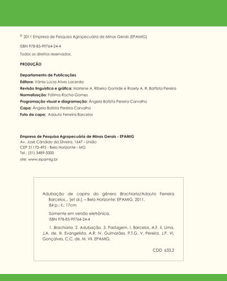 PRODUÇÃO
Departamento de Publicações
Editora: Vânia Lúcia Alves Lacerda
Revisão linguística e gráfica: Marlene A. Ribeiro Gomide e Rosely A. R. Battista Pereira
Normalização: Fátima Rocha Gomes
Programação visual e diagramação: Ângela Batista Pereira Carvalho
Capa: Ângela Batista Pereira Carvalho
Foto da capa: Adauto Ferreira Barcelos
Adubação de capins do gênero Brachiaria/Adauto Ferreira
Barcelos... [et al.]. – Belo Horizonte: EPAMIG, 2011.
84 p.: il.; 17cm
Somente em versão eletrônica.
ISBN 978-85-99764-24-4
1. Brachiaria. 2. Adubação. 3. Pastagem. I. Barcelos, A.F. II. Lima,
J.A. de. III. Evangelista, A.R. IV. Guimarães, P.T.G. V. Pereira, J.P. VI.
Gonçalves, C.C. de. M. VII. EPAMIG.
CDD 633.2
©2011 Empresa de Pesquisa Agropecuária de Minas Gerais (EPAMIG)
ISBN 978-85-99764-24-4
Todos os direitos reservados.
Empresa de Pesquisa Agropecuária de Minas Gerais - EPAMIG
Av. José Cândido da Silveira, 1647 - União
CEP 31170-495 - Belo Horizonte - MG
Tel.: (31) 3489-5000
site: www.epamig.br
 