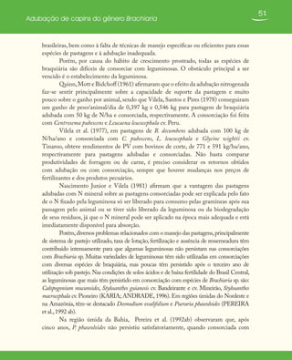 51
Adubação de capins do gênero Brachiaria
brasileiras, bem como à falta de técnicas de manejo específicas ou eficientes para essas
espécies de pastagens e à adubação inadequada.
Porém, por causa do hábito de crescimento prostrado, todas as espécies de
braquiária são difíceis de consorciar com leguminosas. O obstáculo principal a ser
vencido é o estabelecimento da leguminosa.
Quinn,Mott e Bidchoff (1961) afirmaram que o efeito da adubação nitrogenada
faz-se sentir principalmente sobre a capacidade de suporte da pastagem e muito
pouco sobre o ganho por animal, sendo que Vilela, Santos e Pires (1978) conseguiram
um ganho de peso/animal/dia de 0,397 kg e 0,546 kg para pastagem de braquiária
adubada com 50 kg de N/ha e consorciada, respectivamente. A consorciação foi feita
com Centrosema pubescens e Leucaena leucocephala cv. Peru.
Vilela et al. (1977), em pastagens de B. decumbens adubada com 100 kg de
N/ha/ano e consorciada com C. pubescens, L. leucocephala e Glycine wightii cv.
Tinaroo, obteve rendimentos de PV com bovinos de corte, de 771 e 591 kg/ha/ano,
respectivamente para pastagens adubadas e consorciadas. Não basta comparar
produtividades de forragem ou de carne, é preciso considerar os retornos obtidos
com adubação ou com consorciação, sempre que houver mudanças nos preços de
fertilizantes e dos produtos pecuários.
Nascimento Junior e Vilela (1981) afirmam que a vantagem das pastagens
adubadas com N mineral sobre as pastagens consorciadas pode ser explicada pelo fato
de o N fixado pela leguminosa só ser liberado para consumo pelas gramíneas após sua
passagem pelo animal ou se tiver sido liberado da leguminosa ou da biodegradação
de seus resíduos, já que o N mineral pode ser aplicado na época mais adequada e está
imediatamente disponível para absorção.
Porém,diversos problemas relacionados com o manejo das pastagens,principalmente
de sistema de pastejo utilizado, taxa de lotação, fertilização e ausência de ressemeadura têm
contribuído intensamente para que algumas leguminosas não persistam nas consorciações
com Brachiaria sp. Muitas variedades de leguminosas têm sido utilizadas em consorciações
com diversas espécies de braquiária, mas poucas têm persistido após o terceiro ano de
utilização sob pastejo.Nas condições de solos ácidos e de baixa fertilidade do Brasil Central,
as leguminosas que mais têm persistido em consorciação com espécies de Brachiaria sp. são:
Calopogonium mucunoides, Stylosanthes guianesis cv. Bandeirante e cv. Mineirão, Stylosanthes
macrocephala cv. Pioneiro (KARIA; ANDRADE, 1996). Em regiões úmidas do Nordeste e
na Amazônia, têm-se destacado Desmodium ovalifolium e Pueraria phaseoloides (PEREIRA
et al.,1992 ab).
Na região úmida da Bahia, Pereira et al. (1992ab) observaram que, após
cinco anos, P. phaseoloides não persistiu satisfatoriamente, quando consorciada com
 