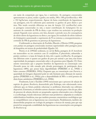 53
Adubação de capins do gênero Brachiaria
em razão da competição por água, luz e nutrientes. As pastagens consorciadas
apresentaram-se puras, sendo o ganho, em média, 390 e 340 g/novilhos/dia e 404
e 352 kg/ha/ano, respectivamente. Apesar da baixa contribuição da leguminosa
nas pastagens, esta foi suficiente para aumentar os ganhos de peso diário e por
área. Não tendo ocorrido diferença na taxa de lotação (3,1 novilhos/ha) entre
as pastagens consorciadas ou não, a maior contribuição do Calopogônio foi no
aumento do conteúdo de PB da dieta, o que resultou em acréscimo na produção
animal. Segundo esses autores, este fato, durante o período seco, foi consequência
do efeito direto da leguminosa na dieta e, nas águas, foi resultado do efeito indireto
do Calopogônio aumentando o suprimento de N no sistema e, consequentemente, o
conteúdo de PB da gramínea na presença da leguminosa.
Confirmando as observações de Euclides, Macedo e Oliveira (1998), pesquisas
com pastejo em pastagens consorciadas mostram superioridade sobre pastagens puras
de braquiária, em termos de produtividade (Quadro 14).
Pereira et al. (1992ab) avaliaram, no sul da Bahia, pastagens de B. humidicola
em monocultivo ou em consórcio com D. ovalifolium, P. phaseoloides, submetidas a
pastejo contínuo e a taxas de lotação de dois, três e quatro novilhos/ha. As pastagens
não diferiram entre si quanto aos ganhos de peso por animal e por área, mas houve
superioridade da pastagem consorciada sobre a de gramínea pura (Quadro 15). Estes
autores mencionam que o pequeno benefício da leguminosa na consorciação com
Desmódio possa ter sido causado pela elevada porcentagem de participação dessa
leguminosa (48%), que possui baixa digestibilidade (PEREIRA et al., 1992b) e
baixo consumo (PEREIRA, 1992a). Enquanto que, na consorciação com Pueraria, a
quantidade de forragem disponível pode ter sido limitante para obtenção de maiores
ganhos (PEREIRA et al., 1992a), pois a disponibilidade de MS e o nível proteico da
dieta foram satisfatórios (PEREIRA et al., 1992b).
Finalmente, Leite e Euclides (1994) mencionam que o processo de seleção de
espécies do gênero Brachiaria, desenvolvido pela Embrapa, vem selecionando novas
cultivares que, no futuro, poderão solucionar os problemas observados nas cultivares
disponíveis.Entretanto,os referidos autores chamam a atenção para o fato de que,além
do processo de seleção, deverão ser pesquisados aspectos relacionados com a fisiologia
e a ecofisiologia, visando selecionar cultivares mais produtivas e adaptadas às condições
edafoclimáticas brasileiras, mas que também possuam características morfológicas que
se compatibilizem com as leguminosas nas consorciações. Paralelamente, também são
desenvolvidas pesquisas em ecologia de pastagens e técnicas de manejo, para que seja
possível ter assegurada a estabilidade das leguminosas nas consorciações com pastagens
de Brachiaria sp.
 