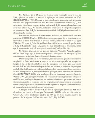 56
Barcelos, A.F. et al.
Nos Gráficos 23 e 24, pode-se observar uma correlação entre o teor de
P2
O5
aplicado ao solo e a resposta a aplicações de níveis crescentes de K2
O
(FERTILIDAD..., 1980). Observa-se que, inicialmente, a resposta mais acentuada
deu-se a uma pequena quantidade de K2
O e uma dose também baixa de P2
O5
, mas
no terceiro corte houve resposta à dose mais alta de K2
O, requerendo também uma
dose mais alta de P2
O5
. No entanto, pode ser o inverso, isto é, a resposta das plantas
ao aumento da dose de P2
O5
requer maior quantidade de K2
O pela maior retirada do
elemento pelas plantas.
Por meio de resultados de outro ensaio realizado no mesmo local, com três
gramíneas (FERTILIDAD..., 1980), observou-se que, apesar de as gramíneas terem
respondido às doses mais altas de K aplicado ao solo, com dose de cerca de 70 kg de
P2
O5
/ha e 36 kg de K2
O/ha, foi obtida melhor eficiência em termos de produção de
MS/kg de K aplicado, e que o A. gayanus foi mais eficiente que as braquiárias, sendo
que B. decumbens foi mais eficiente que B. humidicola (Gráficos 25 e 26).
No Gráfico 27, pode-se ver que em Latossolo Vermelho-Amarelo argiloso,
(LVAa) fase Campo Sujo,B. decumbens respondeu à aplicação de até 160 kg de K2
O/ha,
mas os maiores acréscimos foram obtidos sob doses menores.
Diante das perdas de K por lixiviação, recomendam-se aplicar doses menores
no plantio e fazer reaplicações a lanço e em cobertura espaçadas no tempo, em
função do tipo e da intensidade do uso das pastagens, bem como pelo decréscimo
do teor de K no solo determinado por análise. No entanto, já aconteceu de pastagens
estabelecidas de B. ruziziensis e não pastejadas,em dois Latossolos argilosos com teores
de 30 e 35 mg/dm3
de K, não responderem a aplicações desse elemento em cobertura
(SANZONOWICZ, 1985), pela reciclagem dele em sistema de pastoreio. Segundo
Werner (1994), em pastagens formadas em solos com teores originalmente adequados
em K, há uma reciclagem do elemento por meio da urina e fezes que voltam aos pastos.
Entretanto, quando os teores no solo são originalmente baixos, torna-se necessária a
devida correção que,se não efetivada,vai limitar a produção do pasto e o efeito esperado
de outras adubações, principalmente a nitrogenada.
A relação entre os teores de K no solo e a produção relativa de MS de B.
decumbens, no estudo realizado por Santonowicz (1985), pode ser observada no
Gráfico 28, onde o rendimento relativo de 80% da produção máxima ocorreu na
presença de 30 mg/dm3
de K no solo (cerca de 73,5 kg de K2
O).
 