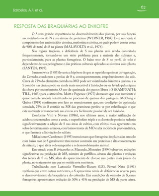 62
Barcelos, A.F. et al.
RESPOSTA DAS BRAQUIÁRIAS AO ENXOFRE
O S tem grande importância no desenvolvimento das plantas, por sua função
no metabolismo do N e na síntese de proteínas (WERNER, 1984). Este nutriente é
componente dos aminoácidos cisteína,metionina e cistina,os quais podem conter cerca
de 90% do total do S na planta (MALAVOLTA et al., 1974).
Nas regiões tropicais, a deficiência de S nas plantas vem sendo constatada
frequentemente, tornando-se um sério problema para a maioria das culturas e,
particularmente, para as plantas forrageiras. O baixo teor de S no perfil do solo é
dependente de sua pedogênese e das práticas culturais aplicadas ao sistema solo-planta
(SANTOS, 1997).
Sanzonowicz (1985) levanta a hipótese de que as repetidas queimas de vegetação,
do Cerrado, conduzem a perdas de S e, consequentemente, empobrecimento do solo.
Cerca de 75% do elemento contido na MO pode ser volatilizado durante a queima, e o
S contido nas cinzas pode ser ainda mais suscetível à lixiviação ou ser levado pelas águas
da chuva por escorrimento. O uso de queimada dos pastos libera o S (KAMPRATH;
TILL, 1983) para a atmosfera. Mott e Popenoe (1977) destacam que esse nutriente é
quase completamente volatilizado no processo de queima das pastagens. McClung e
Quinn (1959) confirmam este fato ao mencionarem que, em condições de queimada
simulada, 75% do S contido na MS das gramíneas perdeu-se por volatilização e que
este nutriente remanescente nas cinzas era facilmente passível de ser lixiviado.
Conforme Vitti e Novaes (1986), nos últimos anos, a maior utilização de
adubos concentrados como a ureia, o superfosfato triplo e o cloreto de potássio reduziu
significativamente a adição de S nas áreas de cultivo, com efeitos mais agravantes em
solos de textura mais arenosa,com baixos teores de MO e alta incidência pluviométrica,
o que favorece a lixiviação do sulfato.
Mikkelsen e Camberato (1995) mencionam que forrageiras implantadas em solo
com baixo teor de S geralmente têm menor conteúdo em proteínas e alta concentração
de nitrato, o que afeta o desempenho e o desenvolvimento animal.
Em estudo com B. brizantha cv. Marandu, Monteiro (1994) observou reduções
significativas na produção de MS, número de perfilhos, alturas das plantas e redução
dos teores de S na MS, além do aparecimento de clorose nas partes mais jovens da
planta, no tratamento em que se omitiu este nutriente.
Trabalhando com Latossolo Vermelho-Escuro (LE), Ferrari Neto (1991)
verificou que entre outros nutrientes, o S apresentou níveis de deficiências severas para
o desenvolvimento da braquiária e do colonião. Em condições de omissão de S, essas
forrageiras apresentaram redução de 30% a 41% na produção de MS da parte aérea.
 