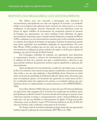67
Adubação de capins do gênero Brachiaria
RESPOSTA DAS BRAQUIÁRIAS AOS MICRONUTRIENTES
Nos últimos anos, vem crescendo a preocupação com deficiência de
micronutrientes, principalmente nos solos sob vegetação de Cerrado, e os resultados
obtidos com forrageiras pela aplicação destes minerais são ainda escassos e, às vezes,
conflitantes. A preocupação crescente relacionada com essa deficiência ocorre em
função de alguns trabalhos de levantamento da composição mineral de amostras
de forragem que apresentaram, em certas condições, teores deficientes de alguns
micronutrientes importantes para a nutrição animal. Entretanto, na opinião de Werner
(1994), a adubação com tais micronutrientes somente pode revelar resultados positivos
no aumento de produção de forragem em pastagens exclusivas de gramíneas, quando
estas forem suprimidas com quantidades adequadas de macronutrientes. Por outro
lado, Werner (1994) considera que um dos casos em que talvez se deva incluir um
micronutriente na adubação de pastos exclusivos de capim é o de Zn, para o plantio de
pastagens em solos de Cerrado do Brasil Central.
Em Carimágua, Colômbia, foi realizado um experimento para determinar
os requerimentos internos e externos de micronutrientes para diversas gramíneas.
A avaliação foi feita até o primeiro ano após o estabelecimento, e observou-se que
nesse período nenhuma das gramíneas mostrou resposta significativa à aplicação dos
micronutrientes.
Antes da aplicação dos micronutrientes, a análise de solo indicou que os teores
de Zn e Cu existentes eram maiores do que aqueles considerados como limitantes para
solos ácidos e, um ano após adubação, a disponibilidade desses elementos era ainda
maior em função da quantidade do fertilizante aplicado. Apesar disso, observaram que,
entre as braquiárias, apenas a B. humidicola não apresentou no tecido teores de Zn e
Cu considerados abaixo das exigências dos animais, e os resultados indicam que estes
elementos devem ser suplementados na mistura mineral no cocho (FERTILIDAD...,
1982).
Com efeito, Hutton (1982) relata que no início dos anos 70 a fotossensibilização
em gado jovem sobre pastagens de B. decumbens foi considerada um problema grave,
principalmente no Brasil Central.O consumo elevado de Zn protege os animais contra
a fitotoxina existente no fungo e, consequentemente, contra a fotossensibilização, que
nada mais é do que um distúrbio no funcionamento do fígado. O fungo que produz
a fitotoxina ocorre no Brasil, e Lopes (1975) detectou deficiência de Zn em 81% dos
solos de Cerrados, onde é cultivada a maior parte de B. decumbens.
No Amapá, onde B. humidicola é plantada em larga escala, não tem apresentado
também resposta à aplicação de micronutrientes (DUTRA et al., 1980).
 