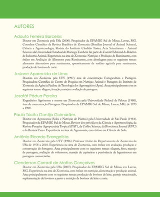 AUTORES
Adauto Ferreira Barcelos
Doutor em Zootecnia pela Ufla (2000). Pesquisador da EPAMIG Sul de Minas, Lavras, MG.
Consultor Científico da Revista Brasileira de Zootecnia (Brazilian Journal of Animal Science),
Ciência e Agrotecnologia, Revista do Instituto Cândido Tostes, Acta Scientiarum - Animal
Sciences da Universidade Estadual de Maringá.Também faz parte do Comitê Editorial do Boletim
de Indústria Animal. Experiência na área de Zootecnia-Nutrição e Produção de Ruminantes, com
ênfase em Avaliação de Alimentos para Ruminantes, com abordagem para os seguintes temas:
alimentos alternativos para ruminantes, aproveitamento de resíduo agrícola para ruminantes,
produção de bovinos de corte.
Josiane Aparecida de Lima
Doutora em Zootecnia pela UFV (1997), área de concentração Forragicultura e Pastagem.
Pesquisadora Científica do Centro de Pesquisa em Nutrição Animal e Pastagem do Instituto de
Zootecnia da Agência Paulista de Tecnologia dos Agronegócios (Apta).Atua principalmente com os
seguintes temas: silagem,fenação,manejo e avaliação de pastagem.
Josafát Pádua Pereira
Engenheiro Agrônomo e mestre em Zootecnia pela Universidade Federal de Pelotas (1980),
área de concentração Pastagens. Pesquisador da EPAMIG Sul de Minas, Lavras, MG, de 1973
a 1988.
Paulo Tácito Gontijo Guimarães
Doutor em Agronomia (Solos e Nutrição de Plantas) pela Universidade de São Paulo (1984).
Pesquisador da EPAMIG Sul de Minas, Revisor dos periódicos da Ciência e Agrotecnologia, da
Revista Pesquisa Agropecuária Tropical (PAT), da Coffee Science, da Bioscience Journal (UFU)
e da Revista Ceres. Experiência na área de Agronomia, com ênfase em Ciência do Solo.
Antônio Ricardo Evangelista
Doutor em Zootecnia pela UFV (1986). Professor titular do Departamento de Zootecnia da
Ufla de 1978 a 2010. Experiência na área de Zootecnia, com ênfase em avaliação, produção e
conservação de forragens. Atua principalmente com os seguintes temas: silagem, feno, manejo
de pastagem, avaliação de volumosos, manejo de capineiras e persistência de leguminosas em
pastagens consorciadas.
Clenderson Corradi de Mattos Gonçalves
Doutor em Zootecnia pela Ufla (2007). Pesquisador da EPAMIG Sul de Minas, em Lavras,
MG.Experiência na área de Zootecnia,com ênfase em nutrição,alimentação e produção animal.
Atua principalmente com os seguintes temas: produção de bovinos de leite, pastejo rotacionado,
suplementação de bovinos a pasto e nutrição de bovinos de leite e corte.
 