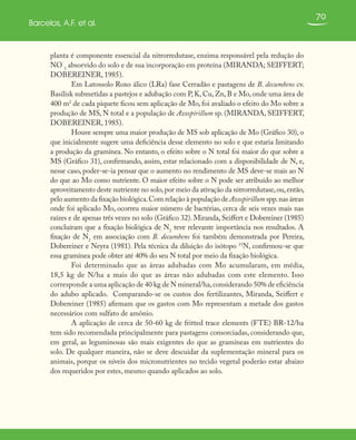 70
Barcelos, A.F. et al.
planta é componente essencial da nitrorredutase, enzima responsável pela redução do
NO
-
3
absorvido do solo e de sua incorporação em proteína (MIRANDA; SEIFFERT;
DOBEREINER, 1985).
Em Latossolo Roxo álico (LRa) fase Cerradão e pastagens de B. decumbens cv.
Basilisk submetidas a pastejos e adubação com P, K, Cu, Zn, B e Mo, onde uma área de
400 m2
de cada piquete ficou sem aplicação de Mo, foi avaliado o efeito do Mo sobre a
produção de MS, N total e a população de Azospirillum sp. (MIRANDA, SEIFFERT,
DOBEREINER, 1985).
Houve sempre uma maior produção de MS sob aplicação de Mo (Gráfico 30), o
que inicialmente sugere uma deficiência desse elemento no solo e que estaria limitando
a produção da gramínea. No entanto, o efeito sobre o N total foi maior do que sobre a
MS (Gráfico 31), confirmando, assim, estar relacionado com a disponibilidade de N, e,
nesse caso, poder-se-ia pensar que o aumento no rendimento de MS deve-se mais ao N
do que ao Mo como nutriente. O maior efeito sobre o N pode ser atribuído ao melhor
aproveitamento deste nutriente no solo,por meio da ativação da nitrorredutase,ou,então,
pelo aumento da fixação biológica.Com relação à população de Azospirillum spp.nas áreas
onde foi aplicado Mo, ocorreu maior número de bactérias, cerca de seis vezes mais nas
raízes e de apenas três vezes no solo (Gráfico 32). Miranda, Seiffert e Dobereiner (1985)
concluíram que a fixação biológica de N2
teve relevante importância nos resultados. A
fixação de N2
em associação com B. decumbens foi também demonstrada por Pereira,
Dobereiner e Neyra (1981). Pela técnica da diluição do isótopo 15
N, confirmou-se que
essa gramínea pode obter até 40% do seu N total por meio da fixação biológica.
Foi determinado que as áreas adubadas com Mo acumularam, em média,
18,5 kg de N/ha a mais do que as áreas não adubadas com este elemento. Isso
corresponde a uma aplicação de 40 kg de N mineral/ha,considerando 50% de eficiência
do adubo aplicado. Comparando-se os custos dos fertilizantes, Miranda, Seiffert e
Dobereiner (1985) afirmam que os gastos com Mo representam a metade dos gastos
necessários com sulfato de amônio.
A aplicação de cerca de 50-60 kg de fritted trace elements (FTE) BR-12/ha
tem sido recomendada principalmente para pastagens consorciadas, considerando que,
em geral, as leguminosas são mais exigentes do que as gramíneas em nutrientes do
solo. De qualquer maneira, não se deve descuidar da suplementação mineral para os
animais, porque os níveis dos micronutrientes no tecido vegetal poderão estar abaixo
dos requeridos por estes, mesmo quando aplicados ao solo.
 