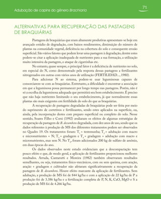 71
Adubação de capins do gênero Brachiaria
ALTERNATIVAS PARA RECUPERAÇÃO DAS PASTAGENS
DE BRAQUIÁRIAS
Pastagens de braquiárias que eram altamente produtivas apresentam-se hoje em
avançado estádio de degradação, com baixos rendimentos, diminuição do número de
plantas na comunidade vegetal, deficiência na cobertura do solo e consequente erosão
superficial.São vários fatores que podem levar uma pastagem à degradação,dentre estes
podem-se citar a aplicação inadequada de nutrientes para a sua formação, a utilização
muito intensiva da pastagem, o ataque de cigarrinhas etc.
No entanto, quase sempre, o principal fator é a deficiência de nutrientes no solo,
em especial do N, como demonstrado pela resposta dessas pastagens a fertilizantes
nitrogenados em outras com vários anos de utilização (FERTILIDAD..., 1980).
Para adicionar N ao sistema, podem-se usar leguminosas capazes de
consorciarem-se com as braquiárias. Entretanto, a dificuldade é encontrar a associação
em que a leguminosa possa permanecer por longo tempo nas pastagens. Porém, não é
só a escolha da leguminosa adequada que permitirá seu bom estabelecimento.É preciso
que não haja nutrientes limitando o seu estabelecimento, já que normalmente essas
plantas são mais exigentes em fertilidade do solo do que as braquiárias.
A recuperação de pastagens degradadas de braquiárias pode ser feita por meio
do suprimento de corretivos e fertilizantes, sendo estes aplicados na superfície, ou,
ainda, pela incorporação destes com preparo superficial ou completo do solo. Nesse
sentido, Soares Filho e Corsi (1992) avaliaram os efeitos de algumas estratégias de
recuperação da pastagem de B. decumbens degradada,com dez anos de uso,sendo que os
dados referentes à produção de MS dos diferentes tratamentos podem ser observados
no Quadro 19. Os tratamentos foram: T1
= testemunha; T2
= adubação com macro
e micronutrientes + N; T3
= gradagem e T4
= gradagem + adubação com macro e
micronutrientes, mas sem N. No T2
, foram adicionados 200 kg de sulfato de amônio,
em duas épocas do ano.
Os dados observados neste estudo evidenciam que a descompactação tem
pouco efeito e que, de modo geral, a aplicação de fertilizantes proporcionou melhores
resultados. Arruda, Cantarutti e Moreira (1982) também observaram resultados
semelhantes, ou seja, tratamentos físico-mecânicos, com ou sem queima, com aração,
aração + gradagem e cultivador não afetaram significativamente a recuperação da
pastagem de B. decumbens. Houve efeito marcante da aplicação de fertilizantes. Sem
adubação, a produção de MS foi de 844 kg/ha e com a aplicação de 22 kg/ha de P a
produção foi de 3.386 kg/ha e a fertilização completa de P, N, K, CaO, MgO e S a
produção de MS foi de 4.266 kg/ha.
 