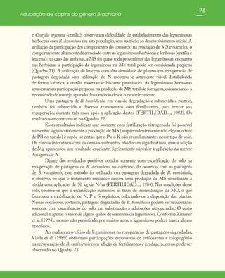 73
Adubação de capins do gênero Brachiaria
e Cratylia argentea (cratília), observaram dificuldade de estabelecimento das leguminosas
herbáceas com B.decumbens em alta população,sem restrição ao desenvolvimento inicial.A
avaliação da participação dos componentes do consórcio na produção de MS evidenciou o
comportamento altamente diferenciado entre as leguminosas herbáceas e lenhosas (cratília e
leucena): no caso das lenhosas,a MS foi quase toda proveniente das leguminosas,enquanto
nas herbáceas a participação da leguminosa na MS total pode ser considerada pequena
(Quadro 21). A utilização de leucena com alta densidade de plantas em recuperação de
pastagem degradada sem utilização de N mostrou-se altamente viável. Estabelecida
de forma idêntica, a cratília mostrou-se bastante promissora. As leguminosas herbáceas
apresentaram participação pequena na produção de MS total de forragem, evidenciando a
necessidade de manejo apurado do consórcio desde o estabelecimento.
Uma pastagem de B. humidicola, em vias de degradação e submetida a pastejo,
também foi submetida a diversos tratamentos com fertilizantes, para tentar sua
recuperação, durante três anos após a aplicação destes (FERTILIDAD..., 1982). Os
resultados encontram-se no Quadro 22.
Esses resultados indicam que somente com fertilização nitrogenada foi possível
aumentar significativamente a produção de MS (surpreendentemente não elevou o teor
de PB no tecido) e supõe-se então que o P e o K não eram limitantes nesse tipo de solo.
Os efeitos interativos com os demais nutrientes não foram significativos, mas a adição
de Mg apresentou um resultado excelente, ligeiramente superior à aplicação da menor
dosagem de N.
Diante dos resultados positivos obtidos somente com escarificação do solo na
recuperação de pastagens de B. decumbens, ao contrário do ocorrido com as pastagens
de B. ruziziensis, esse método foi utilizado em pastagem degradada de B. humidicola,
e observou-se que o tratamento mecânico causou uma produção de MS semelhante à
obtida com aplicação de 50 kg de N/ha (FERTILIDAD..., 1984). Nas condições desse
solo, observa-se que a escarificação aumentou as taxas de mineralização da MO, o que
favoreceu a mobilização de N, P e S orgânicos, colocando-os à disposição das plantas.
Nessas condições, portanto, pastagens degradadas de B. humidicola podem ser recuperadas
somente com escarificação do solo, em substituição a adubações nitrogenadas. O custo
adicional é apenas o valor de alguns quilos de sementes da leguminosa.Conforme Zimmer
et al. (1994), mesmo não persistindo por muitos anos, a leguminosa poderá trazer alguns
benefícios.
Ao avaliarem o efeito de leguminosas na recuperação de pastagens degradadas,
Vilela et al. (1989) obtiveram participações expressivas de estilosantes e calopogônio
na recuperação de B. ruziziensis com adição de fertilizantes e gradagem, como pode ser
observado no Quadro 23.
 