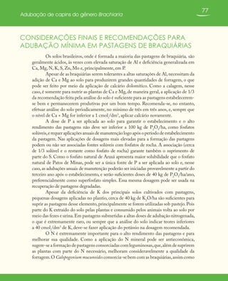 77
Adubação de capins do gênero Brachiaria
CONSIDERAÇÕES FINAIS E RECOMENDAÇÕES PARA
ADUBAÇÃO MÍNIMA EM PASTAGENS DE BRAQUIÁRIAS
Os solos brasileiros, onde é formada a maioria das pastagens de braquiária, são
geralmente ácidos, às vezes com elevada saturação de Al e deficiência generalizada em
Ca, Mg, N, K, S, Zn, Mo e, principalmente, em P.
Apesar de as braquiárias serem tolerantes a altas saturações de Al,necessitam da
adição de Ca e Mg ao solo para produzirem grandes quantidades de forragem, o que
pode ser feito por meio da aplicação de calcário dolomítico. Como a calagem, nesse
caso, é somente para nutrir as plantas de Ca e Mg, de maneira geral, a aplicação de 1/3
da recomendação feita pela análise do solo é suficiente para as pastagens estabelecerem-
se bem e permanecerem produtivas por um bom tempo. Recomenda-se, no entanto,
efetuar análise do solo periodicamente, no mínimo de três em três anos, e, sempre que
o nível de Ca + Mg for inferior a 1 cmolc
/dm3
, aplicar calcário novamente.
A dose de P a ser aplicada ao solo para garantir o estabelecimento e o alto
rendimento das pastagens não deve ser inferior a 100 kg de P2
O5
/ha, como fosfatos
solúveis,e requer aplicações anuais de manutenção logo após o período de estabelecimento
da pastagem. Nas aplicações de dosagens mais elevadas para a formação das pastagens
podem ou não ser associadas fontes solúveis com fosfatos de rocha. A associação (cerca
de 1/3 solúvel e o restante como fosfato de rocha) garante também o suprimento de
parte do S. Como o fosfato natural de Araxá apresenta maior solubilidade que o fosfato
natural de Patos de Minas, pode ser a única fonte de P a ser aplicada ao solo e, nesse
caso,as adubações anuais de manutenção poderão ser iniciadas provavelmente a partir do
terceiro ano após o estabelecimento, e serão suficientes doses de 40 kg de P2
O5
/ha/ano,
preferencialmente como superfosfato simples. Essa mesma dosagem pode ser usada na
recuperação de pastagens degradadas.
Apesar da deficiência de K dos principais solos cultivados com pastagens,
pequenas dosagens aplicadas no plantio, cerca de 40 kg de K2
O/ha são suficientes para
suprir as pastagens desse elemento, principalmente se forem utilizadas sob pastejo. Pois
parte do K extraído do solo pelas plantas e consumido pelos animais volta ao solo por
meio das fezes e urina.Em pastagens submetidas a altas doses de adubação nitrogenada,
o que é extremamente raro, ou sempre que a análise do solo indicar teores inferiores
a 40 cmolc
/dm3
de K, deve-se fazer aplicação do potássio na dosagem recomendada.
O N é extremamente importante para o alto rendimento das pastagens e para
melhorar sua qualidade. Como a aplicação do N mineral pode ser antieconômica,
sugere-se a formação de pastagens consorciadas com leguminosas,que,além de suprirem
as plantas com parte do N necessário, melhoram consideravelmente a qualidade da
forragem.O Calopogonium mucunoides consorcia-se bem com as braquiárias,assim como
 