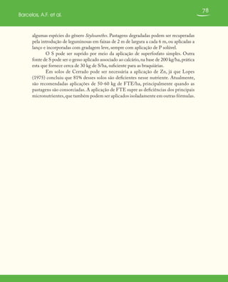 78
Barcelos, A.F. et al.
algumas espécies do gênero Stylosanthes. Pastagens degradadas podem ser recuperadas
pela introdução de leguminosas em faixas de 2 m de largura a cada 6 m, ou aplicadas a
lanço e incorporadas com gradagem leve, sempre com aplicação de P solúvel.
O S pode ser suprido por meio da aplicação de superfosfato simples. Outra
fonte de S pode ser o gesso aplicado associado ao calcário,na base de 200 kg/ha,prática
esta que fornece cerca de 30 kg de S/ha, suficiente para as braquiárias.
Em solos de Cerrado pode ser necessária a aplicação de Zn, já que Lopes
(1975) concluiu que 81% desses solos são deficientes nesse nutriente. Atualmente,
são recomendadas aplicações de 50-60 kg de FTE/ha, principalmente quando as
pastagens são consorciadas. A aplicação de FTE supre as deficiências dos principais
micronutrientes,que também podem ser aplicados isoladamente em outras fórmulas.
 