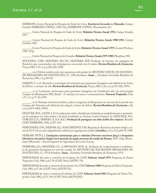 80
Barcelos, A.F. et al.
EMBRAPA. Centro Nacional de Pesquisa de Gado de Corte. Brachiaria brizantha cv. Marandu. Campo
Grande: EMBRAPA-CNPGC, 1984. 31p. (EMBRAPA-CNPGC. Documentos, 21).
_______. Centro Nacional de Pesquisa de Gado de Corte. Relatório Técnico Anual, 1976. Campo Grande,
1977.
_______. Centro Nacional de Pesquisa de Gado de Corte. Relatório Técnico Anual, 1980-1981. Campo
Grande, 1982.
_______.Centro Nacional de Pesquisa de Gado de Leite.RelatórioTécnico Anual-1979.Coronel Pacheco,
1980. 123p.
_______.Centro Nacional de Pesquisa dos Cerrados.RelatórioTécnico Anual,1979-1980.Planaltina,1981.
EUCLIDES, V.P.B.; MACEDO, M.C.M.; OLIVEIRA, M.P. Produção de bovinos em pastagens de
Brachiaria spp. consorciadas com Calopogonium mucunoides nos Cerrados. Revista Brasileira de Zootecnia,
Viçosa, MG, v.27, n.2, p.238-245, 1998.
_______. et al.Valores nutritivos de cinco gramíneas sob pastejo. In: REUNIÃO ANUAL DA SOCIEDA-
DE BRASILEIRA DE ZOOTECNIA, 33., 1996, Fortaleza. Anais ... Fortaleza: Sociedade Brasileira de
Zootecnia, 1996. v.2, p.90-92.
FAQUIN, V. et al. Absorção e acumulação de nutrientes por gramíneas forrageiras sob influência de fontes
de fósforo e correção do solo. Revista Brasileira de Zootecnia, Viçosa, MG, v.26, n.2, p.219-226, 1997a.
_______. et al. Limitações nutricionais para gramíneas forrageiras em Cambissolo álico da microrregião
Campos da Mantiqueira-MG, Brasil – 2: nutrição em macro e micronutrientes. Pasturas Tropicales, Cali,
v.17, n.3, p.17-22, 1995.
_______. et al. Nutrição mineral em fósforo, cálcio e magnésio do Braquiarão em amostra do Latossolo dos
Campos das Vertentes sob influência da calagem e fontes de fósforo. Revista Brasileira de Zootecnia, v.26,
n.6, p.1074-1082, 1997b.
FENSTER,W.E.; LEÓN, L.F. Considerações sobre a fertilização fosfatada no estabelecimento e persistên-
cia de pastagens em solos ácidos e de baixa fertilidade na América Latina Tropical. In: SÁNCHEZ, P.A.;
TERGAS, L.E.; SERRÃO, E.A.S. (Ed.). Produção de pastagens em solos ácidos dos trópicos. Brasília:
CIAT: EMBRAPA, 1982. p.127-141.
FERNANDES, F.M.; ISEPOM, O.J.; NASCIMENTO, V.M. Resposta de Brachiaria decumbens Stapf. a ní-
veis de N,P e K em solo originalmente coberto por vegetação de cerrado.Científica,v.13,n.1/2,p.89-97,1985.
FERRARI NETO, J. Limitações nutricionais para o colonião (Panicum maximum Jacq.) e braquiária
(Brachiaria decumbens Stapf.) em Latossolo da região noroeste do estado do Paraná. 1991. 126p. Disser-
tação (Mestrado) – Escola Superior de Agricultura de Lavras, Lavras.
FERREIRA, J.G.; MOZZER, O.L.; CARVALHO, M.M. de. Avaliação do comportamento e rendimen-
to de gramíneas forrageiras em solo de cerrado. In: REUNIÃO DA SOCIEDADE BRASILEIRA DE
ZOOTECNIA, 11., 1974, Fortaleza. Anais... Fortaleza: Sociedade Brasileira de Zootecnia, 1974.
FERTILIDAD del suelo y nutrición de la planta. In: CIAT. Informe Anual 1979. Programa de Pastos
Tropicales. Cali, 1980. p.63-79. (CIAT. Série, 02STP1-79).
FERTILIDAD del suelo y nutrición de las plantas.In: CIAT.Informe 1980:Programa de Pastos Tropicales.
Cali, 1981. p.57-68. (CIAT. Série, 02STP2-81).
FERTILIDAD de suelos y nutrición de plantas. In: CIAT. Informe Anual 1981: Programa de Pastos Tro-
picales. Cali, 1982. p.171-194. (CIAT. Série, 02STP(2)82).
 