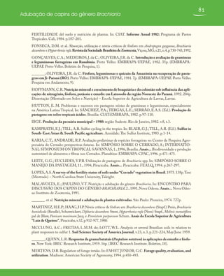 81
Adubação de capins do gênero Brachiaria
FERTILIDADE del suelo y nutrición de plantas. In: CIAT. Informe Anual 1982: Programa de Pastos
Tropicales. Cali, 1984. p.187-201.
FONSECA, D.M. et al. Absorção, utilização e níveis críticos de fósforo em Andropogon gayganus, Brachiaria
decumbens e Hyparrheniarufa.RevistadaSociedadeBrasileiradeZootecnia,Viçosa,MG,v.21,n.4,p.730-743,1992.
GONÇALVES,C.A.; MEDEIROS,J.da C.; OLIVEIRA,J.R.da C.Introdução e avaliação de gramíneas
e leguminosas forrageiras em Rondônia. Porto Velho: EMBRAPA-UEPAE, 1982. 35p. (EMBRAPA-
UEPAE Porto Velho. Boletim de Pesquisa, 1).
_______; OLIVEIRA, J.R. da C. Fósforo, leguminosas e quicuio da Amazônia na recuperação de pasta-
gens em Ji-Paraná (RO). Porto Velho: EMBRAPA-UEPAE, 1981. 7p. (EMBRAPA-UEPAE Porto Velho.
Pesquisa em Andamento, 9).
HOFFMANN, C.R. Nutrição mineral e crescimento de braquiária e do colonião sob influência das apli-
cações de nitrogênio, fósforo, potássio e enxofre em Latossolo da região Noroeste do Paraná. 1992. 204p.
Dissertação (Mestrado em Solos e Nutrição) – Escola Superior de Agricultura de Lavras, Lavras.
HUTTON, E. M. Problemas e sucessos em pastagens mistas de gramíneas e leguminosas, especialmente
na América Latina Tropical. In: SÁNCHEZ, P.A.; TERGAS, L.E.; SERRÃO, E.A.S. (Ed.). Produção de
pastagens em solos tropicais ácidos. Brasília: CIAT:EMBRAPA, 1982. p.97-110.
IBGE. Produção da pecuária municipal – 1980: região Sudeste. Rio de Janeiro, 1982. v.8, t.3.
KAMPRATH, E.J.; TILL, A.R. Sulfur cycling in the tropics. In: BLAIR, G.J.; TILL, A.R. (Ed.). Sulfur in
South-East Asian & South Pacific agriculture. Armidale: The Sulfur Institute, 1983. p.1-14.
KARIA, C.T.; ANDRADE, R.P. Avaliação preliminar de espécies forrageiras no Centro de Pesquisa Agro-
pecuária do Cerrado: perspectivas futuras. In: SIMPÓSIO SOBRE O CERRADO, 8.; INTERNATIO-
NAL SYMPOSIUM ON TROPICAL SAVANNAS,1.,1996,Brasília.Anais...Biodiversidade e produção
sustentável de alimentos e fibras nos Cerrados. Planaltina: EMBRAPA-CPAC, 1996. p.471-475.
LEITE, G.G.; EUCLIDES, V.P.B. Utilização de pastagens de Brachiaria spp. In: SIMPÓSIO SOBRE O
MANEJO DA PASTAGEM, 11., 1994, Piracicaba. Anais... Piracicaba: FEALQ, 1994. p.267-297.
LOPES,A.S.A survey of the fertility status of soils under“Cerrado”vegetation in Brasil.1975.138p.Tese
(Mestrado) – North Carolina State University,Taleight.
MALAVOLTA, E.; PAULINO, V.T. Nutrição e adubação do gênero Brachiaria. In: ENCONTRO PARA
DISCUSSÃO DOS CAPINS DO GÊNERO BRACHIARIA,2.,1991,Nova Odessa.Anais... Nova Odes-
sa: Instituto de Zootecnia, 1991.
_______. et al. Nutrição mineral e adubação de plantas cultivadas. São Paulo: Pioneira, 1974. 727p.
MARTINEZ,H.E.P.; HAAG,H.P.Níveis críticos de fósforo em Brachiaria decumbens (Stapf.) Prain,Brachiaria
humidicola (Rendle), Schuweickert, Difitaria decumbens Stent, Hyparrhenia rufa (Nees) Stapf., Melinis menutiflora
pal de Blaw, Panicum maximum Jacq. e Pennistum purpureum Schum. Anais da Escola Superior de Agricultura
“Luiz de Queiroz”,Piracicaba,v.32,p.912-977,1980.
MCCLUNG, A.C.; FREITAS, L.M.M. de; LOTT, W.L. Analysis ot several Brazilian soils in relation to
plant responses to sulfur 1. Soil Science Society of America Journal, v.23, n.3, p.221-224, May/June 1959.
_______; QUINN,L.R.Respostas da grama batatais (Paspalum notatum) às aplicações de enxofre e fósfo-
ro. New York: IBEC Research Institute, 1959. 16p. (IBEC Research Institute. Boletim, 18).
MERTENS,D.R.Regulation of forage intake.In: FAHET JUNIOR,G.C.Forage quality,evaluation,and
utilization. Madison: American Society of Agronomy, 1994. p.450-493.
 