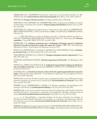 82
Barcelos, A.F. et al.
MIKKELSEN, R.L.; CAMBERATO, J.J. Potassim, sulfur, lime and micronutrient fertilizers. In: RE-
CHCIGL, J.E. (Ed.) Soil amendments and enviromental quality. Boca Raton: Lewis, 1995. p.109-137.
MINSON, D.J. Forage in ruminant nutrition. San Diego: Academic Press, 1990. 483p.
MIRANDA, C.H.B.; SEIFFERT, N.F.; DOBEREINER, J. Efeito da aplicação de molibdênio no número
de Azospirillum e na produção de B. decumbens. Pesquisa Agropecuária Brasileira, Brasília, v.20, n.5, p.509-
513, maio 1985.
MONTEIRO, F.A. Adubação para estabelecimento e manutenção de capim-elefante. In: SIMPÓSIO SO-
BRE CAPIM-ELEFANTE, 2., 1994, Coronel Pacheco. Anais... Coronel Pacheco: EMBRAPA-CNPGL,
1994. p.47-62.
_______; ONO, M.N. Níveis de enxofre em Brachiaria brizantha cv. Marandu cultivada em solução nu-
tritiva. In: CONGRESSO BRASILEIRO DE CIÊNCIA DO SOLO, 25., 1995, Viçosa, MG. Resumos
expandidos... Viçosa, MG: SBCS: UFV, 1995. v.2, p.1021-1022.
MORIKAWA, C.K. Limitações nutricionais para o Andropogon (Andropogon gayanus) e braquiarão
(Brachiaria brizantha) em latossolo da região dos campos das vertentes – MG. 1993. 163p. Dissertação
(Mestrado em Solos) – Escola Superior de Agricultura de Lavras, 1993.
MOTT, G.O.; POPENOE, H.L. Grasslands. In: ALVIM, P. de T.; KOZLOWSKI,T.T. (Ed.). Ecofisiolo-
gy of tropical crops. New York: Academic Press, 1977. p.157-186.
NASCIMENTO JUNIOR, D. do; VILELA, H. Pastagens (nitrogênio mineral e leguminosas). Viçosa,
MG: UFV, 1981. 17p.
NATIONAL RESEARCH COUNCIL. Nutrients requeriments of beef cattle. 7.ed. Washington, 1996.
244p.
NUNES, S.G.; VIEIRA, J.M.; SOUZA, J.M. de. Avaliação de cinco gramíneas tropicais em solo de Cer-
rado, sob condições de pastejo. Campo Grande: EMBRAPA-CNPGC, 1979. 3p. (EMBRAPA-CNPGC.
Comunicado Técnico, 6).
OLIVEIRA,M.A.de.Estudo de crescimento e valor nutritivo do capim braquiária (Brachiaria decumbens
Stapf.). 1980. 68p. Dissertação (Mestrado) – Escola Superior de Agricultura “Luiz de Queiroz”, Universi-
dade de São Paulo, Piracicaba.
PASSOS, R.R. et al. Fontes de fósforo, calcário e gesso na produção de matéria seca e perfilhamento de duas
gramíneas forrageiras em amostras de um Latossolo ácido. Revista Brasileira de Zootecnia, Viçosa, MG,
v.26, n.2, p.227-233, 1997.
PEREIRA, A.A.A.; DOBEREINER, J.; NEYRA, C.A. Nitrogen assimilation and dissimilation in five
genotypes of Brachiaria ssp. Canadian Journal of Botany, v.59, n.8, p.1475-1479, Aug. 1981.
PEREIRA, J.M. et al. Consumo e ganho em peso de bovinos em pastagens de capim Brachiaria humidicola
(Rendle) Schweickt, em monocultivo ou consorciado com leguminosas, submetidas a diferentes taxas de
rotação. Revista da Sociedade Brasileira de Zootecnia, Viçosa, MG, v.21, n.3, p.118-131, 1992a.
_______. et al. Disponiblidade e composição botânica da forragem disponível em pastagem de
Brachiaria humidicola (Rendle) Schweick, em monocultivo ou consorciado com leguminosas, submeti-
das a diferentes taxas de lotação. Revista da Sociedade Brasileira de Zootecnia, Viçosa, MG, v.21, n.3,
p.104-117, 1992b.
PEREIRA, J.P. Adubação de capins do gênero Brachiaria. In: ENCONTRO PARA DISCUSSÃO DOS CA-
PINS DO GÊNERO BRACHIARIA,1986,Nova Odessa.Anais... Nova Odessa: Instituto de Zootecnia,1986.
 