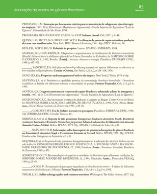 83
Adubação de capins do gênero Brachiaria
PREMAZZI, L.M. Saturação por bases como critério para recomendação de calagem em cinco forragei-
ras tropicais. 1991. 215p. Dissertação (Mestrado em Agronomia) – Escola Superior de Agricultura “Luiz de
Queiroz”, Universidade de São Paulo, 1991.
PROGRAMA DE GANADO DE CARNE. In: CIAT. Informe Anual. Cali, 1977. p.A-48.
QUINN, L.R.; MOTT, G.O.; BIDCHOFF, W.V.A. Fertilização de pastos de capim colonião e produção
de carne com novilhos zebu. New York: IBEC Research Institute, 1961. 40p. (IBEC. Boletim, 24).
REIS, P.R.; BOTELHO, W. Relatório de pesquisa. Lavras: EPAMIG: EMBRAPA, 1984.
SALINAS, J.G.; GUALDRÓN, R. Adaptación e requerimientos de fertilización de Brachiaria humidicola
(Rendle) Schweickt en la altillanura plana de los Llanos Orientales, de Colômbia. In: SIMPÓSIO SOBRE
O CERRADO, 6., 1982, Brasília. [Anais]... Savanas: alimento e energia. Planaltina: EMBRAPA-CPAC,
1988. p.457-471.
_______; SANCHEZ, P.A. Soil-plant realtionship affecting varietal and species differences in tolerance to
low available soil phosphorus. Ciência e Cultura, São Paulo, v.28, n.2, p.156-168, 1976.
SANCHES, P.A. Properties and management of soils in the tropics. New York: J. Wiley, 1976. 618p.
SANTANA, J.R. et al. Persistência e qualidade proteíca da consorciação Brachiaria humidicola - Desmodium
ovalifolium cv. Itabela sob diferentes sistemas e intensidades de pastejo. Pasturas Tropicales, Cali, v.15, p.2-8,
1993.
SANTOS,A.R.Diagnose nutricional e respostas do capim-Brachiaria submetido a doses de nitrogênio e
enxofre. 1997. 115p.Tese (Doutorado em Agronomia) – Escola Superior de Agricultura “Luiz de Queiroz”.
SANZONOWICZ, C. Recomendação e prática de adubação e calagem na Região Centro-Oeste do Brasil.
In: SIMPÓSIO SOBRE CALAGEM E ADUBAÇÃO DE PASTAGENS, 1., 1985, Nova Odessa. Resu-
mos... Nova Odessa: Instituto de Zootecnia, 1985. p.28-30.
_______; GOEDERT, W.J. Uso de fosfatos naturais em pastagens. Planaltina: EMBRAPA-CPAC, 1986.
33p. (EMBRAPA-CPAC. Circular Técnica, 21).
SERRÃO, E.A.S. et al. Reposta de três gramíneas forrageiras (Brachiaria decumbens Stapf., Brachiaria
ruziziensis Germain et Everard e Pennisetum purpureum Schum.) a elementos fertilizantes em Latossolo
Amarelo Textura Média). Belém: IPEAN, 1971. 38p. (IPEAN. Fertilidade do Solo, v.1, n.2).
_______; SIMÃO NETO,M.InformaçõessobreduasespéciesdegramíneasforrageirasdogêneroBrachiaria
na Amazônia: B. decumbens Stapf. e B. ruziziensis Germain et Everard. Belém: IPEAN, 1971. 31p. (IPEAN.
Estudos sobre Forrageiras na Amazônia,v.2,n.1).
SIQUEIRA,C.et al.Resposta de três gramíneas forrageiras tropicais à aplicação de calcário e fósforo em um
solo ácido. In: CONGRESSO BRASILEIRO DE ZOOTECNIA, 1.; REUNIÃO ANUAL DA SOCIE-
DADE BRASILEIRA DE ZOOTECNIA, 17., 1980, Fortaleza. Anais... Fortaleza: Sociedade Brasileira
de Zootecnia, 1980. p.473.
SOARES FILHO,C.V.Recomendações de espécies e variedades de Brachiaria para diferentes condições.In:
SIMPÓSIO SOBRE MANEJO DE PASTAGENS, 11., 1994, Piracicaba. Anais... Piracicaba: FEALQ,
1994. p.25-48.
_______; CORSI, M. Recuperação de pastagens degradadas de Brachiaria decumbens – I: efeito de diferentes
tratamentos de fertilização e Manejo. Pasturas Tropicales, Cali, v.14, n.2, p.2-6, 1992.
TISDALE,S.L.Sulfur in forage quality and ruminant nutrition. Washington:The Sulfur Institue,1977.13p.
 