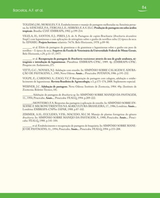 84
Barcelos, A.F. et al.
TOLEDO,J.M.; MORALES,V.A.Estabelecimento e manejo de pastagens melhoradas na Amzônia perua-
na.In: SÁNCHEZ,P.A.;TERGAS,L.E.; SERRÃO,E.A.S.(Ed.).Produção de pastagens em solos ácidos
tropicais. Brasília: CIAT: EMBRAPA, 1982. p.199-214.
VILELA, H.; SANTOS, E.J.; PIRES, J.A. de A. Pastagens de capim-Brachiaria (Brachiaria decumbens
Stapf.) com leguminosas e com aplicações de nitrogênio sobre o ganho de novilhos zebu (1) época da seca.
In: EPAMIG. Projeto bovinos: relatório 74/76. Belo Horizonte, 1978. p.89-90.
_______ et al. Efeito de pastagens de gramíneas e de gramíneas e leguminosas sobre o ganho em peso de
novilhos – I: época da seca. Arquivos da Escola de Veterinária da Universidade Federal de Minas Gerais,
Belo Horizonte, v.29, p.11-17, 1977.
_______ et al. Recuperação de pastagem de Brachiaria ruzizienses através do uso de grade aradoura, ni-
trogênio e introdução de leguminosas. Planaltina: EMBRAPA-CPAC, 1989. 4p. (EMBRAPA-CPAC.
Pesquisa em Andamento, 27).
VITTI, G.C.; NOVAES, N.J. Adubação com enxofre. In: SIMPÓSIO SOBRE CALAGEM E ADUBA-
ÇÃO DE PASTAGENS, 1., 1985, Nova Odessa. Anais... Piracicaba: POTAFOS, 1986. p.191-232.
VOLPE, E.; CARDOSO, S.; ZAGO, V.C.P. Recuperação de pastagem com calagem, adubação e estabe-
lecimento de leguminosas. Revista Brasileira de Agroecologia, v.3, p.171-174, 2008. Suplemento especial.
WERNER, J.C. Adubação de pastagens. Nova Odessa: Instituto de Zootecnia, 1984. 49p. (Instituto de
Zootecnia. Boletim Técnico, 18).
_______. Adubação de pastagens de Brachiaria sp. In: SIMPÓSIO SOBRE MANEJO DA PASTAGEM,
11., 1994, Piracicaba. Anais... Piracicaba: FEALQ, 1994. p.209-222.
_______; MONTEIRO,F.A.Respostas das pastagens à aplicação de enxofre.In: SIMPÓSIO SOBRE EN-
XOFRE E MICRONUTRIENTES NA AGRICULTURA BRASILEIRA, 17., 1986, Londrina. Anais...
Londrina: EMBRAPA-CNPSo: IAPAR, 1988. p.87-102.
ZIMMER, A.H.; EUCLIDES, V.P.B.; MACEDO, M.C.M. Manejo de plantas forrageiras do gênero
Brachiaria. In: SIMPÓSIO SOBRE MANEJO DA PASTAGEM, 9., 1988, Piracicaba. Anais... Piraci-
caba: FEALQ, 1988. p.141-184.
_______ et al.Estabelecimento e recuperação de pastagens de braquiária.In: SIMPÓSIO SOBRE MANE-
JO DE PASTAGENS, 11., 1994, Piracicaba. Anais... Piracicaba: FEALQ, 1994. p.153-208.
 