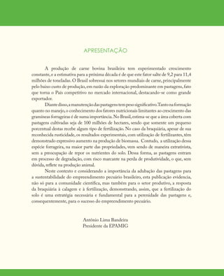 APRESENTAÇÃO
A produção de carne bovina brasileira tem experimentado crescimento
constante,e a estimativa para a próxima década é de que este fator salte de 9,2 para 11,4
milhões de toneladas. O Brasil sobressai nos setores mundiais de carne, principalmente
pelo baixo custo de produção,em razão da exploração predominante em pastagens,fato
que torna o País competitivo no mercado internacional, destacando-se como grande
exportador.
Diantedisso,amanutençãodaspastagenstempesosignificativo.Tantonaformação
quanto no manejo,o conhecimento dos fatores nutricionais limitantes ao crescimento das
gramíneas forrageiras é de suma importância.No Brasil,estima-se que a área coberta com
pastagens cultivadas seja de 100 milhões de hectares, sendo que somente um pequeno
porcentual destas recebe algum tipo de fertilização. No caso da braquiária, apesar de sua
reconhecida rusticidade, os resultados experimentais, com utilização de fertilizantes, têm
demonstrado expressivo aumento na produção de biomassa. Contudo, a utilização dessa
espécie forrageira, na maior parte das propriedades, vem sendo de maneira extrativista,
sem a preocupação de repor os nutrientes do solo. Dessa forma, as pastagens entram
em processo de degradação, com risco marcante na perda de produtividade, o que, sem
dúvida, reflete na produção animal.
Neste contexto e considerando a importância da adubação das pastagens para
a sustentabilidade do empreendimento pecuário brasileiro, esta publicação evidencia,
não só para a comunidade científica, mas também para o setor produtivo, a resposta
da braquiária à calagem e à fertilização, demonstrando, assim, que a fertilização do
solo é uma estratégia necessária e fundamental para a perenidade das pastagens e,
consequentemente, para o sucesso do empreendimento pecuário.
Antônio Lima Bandeira
Presidente da EPAMIG
 