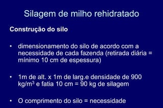 Silagem de milho rehidratado
Construção do silo
• dimensionamento do silo de acordo com a
necessidade de cada fazenda (retirada diária =
mínimo 10 cm de espessura)
• 1m de alt. x 1m de larg.e densidade de 900
kg/m3 e fatia 10 cm = 90 kg de silagem
• O comprimento do silo = necessidade
 
