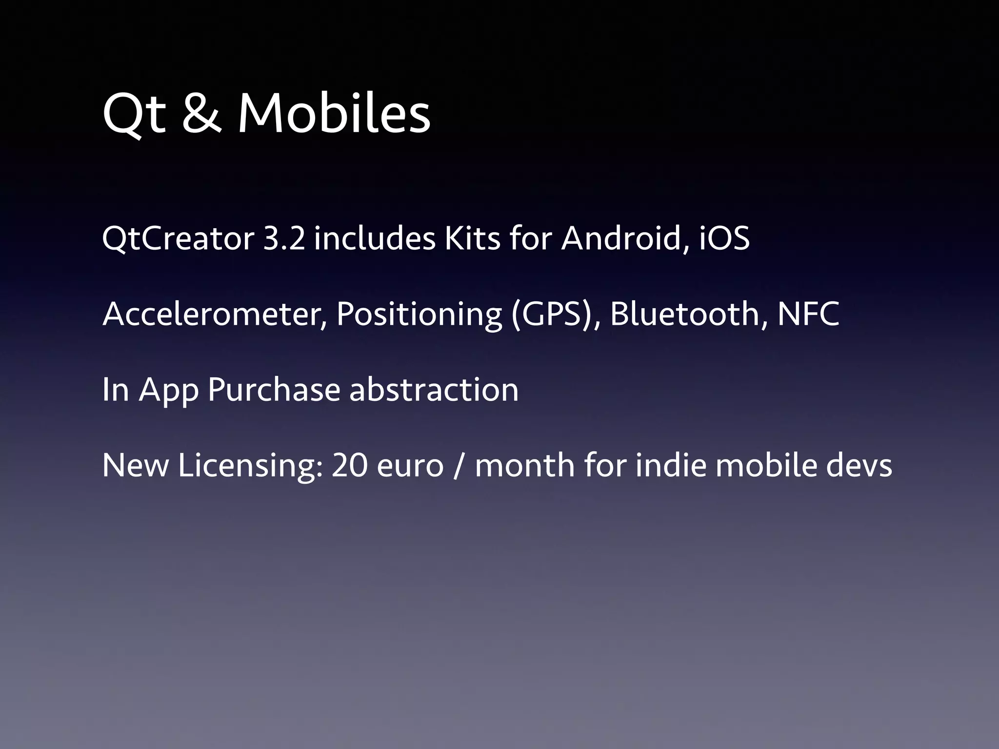 Qt & Mobiles 
QtCreator 3.2 includes Kits for Android, iOS 
Accelerometer, Positioning (GPS), Bluetooth, NFC 
In App Purchase abstraction 
New Licensing: 20 euro / month for indie mobile devs 
 