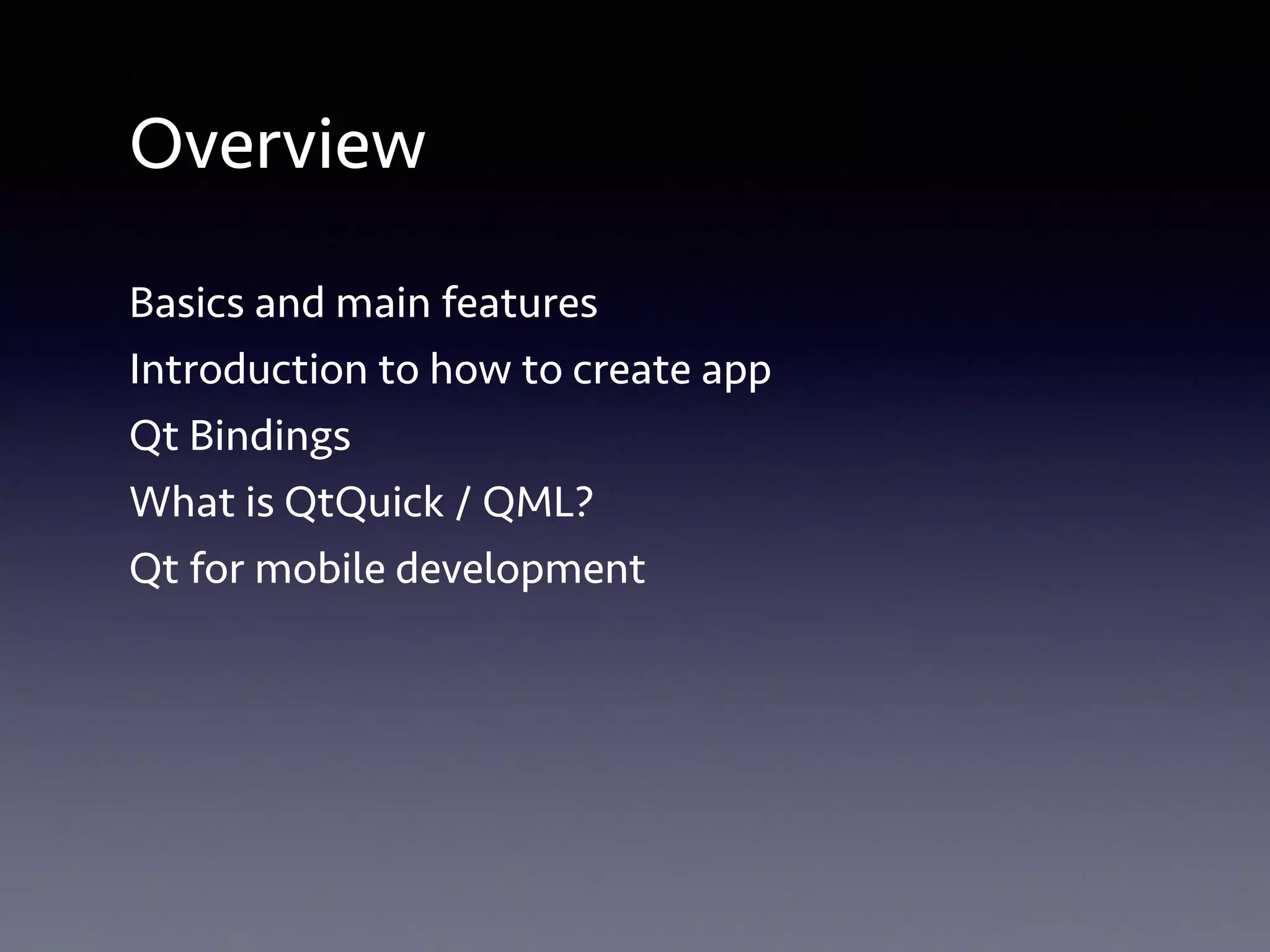 Overview 
Basics and main features 
Introduction to how to create app 
Qt Bindings 
What is QtQuick / QML? 
Qt for mobile development 
 